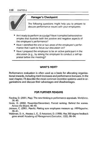 110 CHAPTER 6
Manager's Checkpoint
The following questions might help you to prepare to
discuss performance issues with your employees:
• Am Ireadyto perform asajudge? Have Icompiled behavioral ex-
amples that illustrate both the positive and negative aspects of
the employee's performance?
• Have I identified the one or two areas of the employee's perfor-
mance that I want to focus our discussion on?
• Have I prepared the employee to be an active participant in the
discussion (e.g., by asking the employee to conduct a self-ap-
praisal before the meeting)?
WHAT'S NEXT?
Performance evaluation is often used as a basis for allocating organiza-
tional rewards, including merit increases and performance bonuses. In the
next chapter, I'lldescribe the most common incentive systems used in or-
ganizations and discuss their advantages and disadvantages.
FOR FURTHER READING
Fandray D. (2001, May).The new thinking in performance appraisals. Workforce,
36-40.
Grote, D. (2002, November/December). Forced ranking: Behind the scenes.
Across the Board, 40-45.
Joinson, C. (2001, March). Making sure employees measure up. HRMagazine,
36-41.
Waldman, D.A.,Atwater, L E., &Antonioni,D. (1998). Has 360 degree feedback
gone amok? Academy of Management Executive, 12(2), 86-94.
 