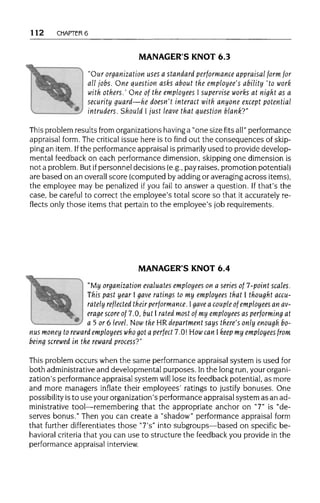 112 CHAPTER 6
MANAGER'S KNOT 6.3
"Our organization uses a standard performance appraisal form for
all lobs. One question asks about the employee's ability 'to work
with others.' One of the employees I supervise works at night as a
security guard—he doesn't interact with anyone except potential
intruders. Should I just leave that question blank?"
This problem results from organizations havinga "one size fits all" performance
appraisal form. The criticalissue here is to find out the consequences of skip-
ping an item. Ifthe performance appraisal is primarily used to provide develop-
mental feedback on each performance dimension, skipping one dimension is
not a problem. But ifpersonnel decisions (e.g., pay raises, promotion potential)
are based on an overall score (computed by adding or averaging across items),
the employee may be penalized if you fail to answer a question. If that's the
case, be careful to correct the employee's total score so that it accurately re-
flects only those items that pertain to the employee's job requirements.
MANAGER'S KNOT 6.4
"My organization evaluatesemployees on a series of 7-point scales.
This past year I gave ratings to my employees that I thought accu-
rately reflected theirperformance. Igave a couple of employees an av-
erage score of 7.0, but I rated most of my employees as performing at
a 5 or 6 level. Now the HR department says there's only enough bo-
nus money to reward employees who got a perfect 7.0! How can I keep my employees from
being screwed in the reward process?"
This problem occurs when the same performance appraisal system is used for
both administrative and developmental purposes. Inthe long run, your organi-
zation's performance appraisal system will lose its feedback potential, as more
and more managers inflate their employees' ratings to justify bonuses. One
possibility isto use your organization's performance appraisal system as an ad-
ministrative tool—remembering that the appropriate anchor on "7" is "de-
serves bonus." Then you can create a "shadow" performance appraisal form
that further differentiatesthose "7's" into subgroups—based on specific be-
havioral criteria that you can use to structure the feedback you provide in the
performance appraisal interview.
 