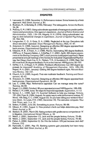 CONDUCTING PERFORMANCE APPRAI5AL5 113
ENDNOTES
1. Lancaster, H. (1998, December 1). Performancereviews:Some bosses try a fresh
approach. Wall Street Journal, p. Bl.
2. Budman,M.,&Berkeley, R. (1994, February). The ratinggame. Across the Board,
34-38.
3. McEvoy, G.M.(1987). Usingsubordinate appraisals of managers to predict perfor-
mance and promotions: One agency's experience. Journal of Police Science and
Administration, 15(2), 118-124; Hegarty, H. H. (1974). Using subordinates' rat-
ings to elicit behavioral changes in supervisors. Journal of Applied Psychology,
59, 764-766.
4. Longnecker, C. O., & Gioia, D. A. (1988). Neglected at the top: Executives talk
about executives' appraisal. Sloan Management Review, 29(2), 41-47.
5. Antonioni,D. (1996, Autumn).Designing an effective 360 degree appraisal feed-
back process. Organizational Dynamics, 24-38.
6. Edwards, M. R., & Ewen, A.J. (1996, March). Automating 360 degree feedback.
HRFocus, 3; Toquam-Hatten, J., &DeMay, C. C. (2001, April).360-degree assess-
ment at the Boeing Company: DRC's dual-process (web/paper) approach. Paper
presented at annualmeetings ofthe Society for Industrial-Organizational Psychol-
ogy, San Diego; Huet-Cox,G. D., Nielsen,T.M., &Sundstom, E. (1999, May).Get
the most from 36-degree feedback: Put iton the Internet. HRMagazine, 92-103.
7. DeNisi,A.S., &Kluger, A.N. (2000). Feedback effectiveness: Can 360-degree ap-
praisals be improved? Academy of Management Executive, 14(1), 129-139;
Peiperl, M.A. (2001, January). Getting 360 degree feedback right.Harvard Busi-
ness Review, 142-147.
8. Church,A. H. (1995, August). First-rate multiraterfeedback. Training and Devel-
opment, 42-43.
9. Antonioni, D. (1996, Autumn).Designing an effective 360 degree appraisalfeed-
back process. Organizational Dynamics, 24-38.
10. Lee, C. (1996, May). Performance appraisal: Can we manage away the curse?
Training, 44-59.
11. Segal, J. A.(2000, October). 86 yourappraisalprocess?HRMagazine, 199-206.
12. Painter, C.N.(1999,June). Tenstepsfor improvedappraisals. Supevision, 11-13.
13. Sprout, A. L. (1995, April 17). Surprise! Software to help you manage. Fortune,
197-204; Fryer, B. (1994, August).Aneasier wayto write performancereviews.PC
World, 109; Baig, E. C. (1994, August 22). So you hate rating your workers?Busi--
ness Week, 14; Lewis, P. H. (1993, December 19). The executive computer. New
York Times, sect. 3, p. 10.
14. Sellers, P. (2002, June 24). Something to prove. Fortune, 86-98.
15. Gibson, R. (1991, August 1). How product check out helps determine pay. Wall
Street Journal, p. Bl.
16. Abelson, R. (2001, March20). Rating workerswith grades earns companies an "A"
in litigation.International Herald Tribune, p. 18.
17. Welch, J. (2001, September 17). Jack and the people factory. Fortune, 75-86.
18. Welch, J. (2001, September 17). Jack and the people factory. Fortune, 75-86.
19. Fisher, A. (2002, September 2). Do 1firethe bottom 10%just because Jack did?
Fortune, 210.
20. Hymowitz, C. (2001, May 15). Ranking systems gain popularitybut have many
staffers riled. Wall Street Journal, p. Bl.
 