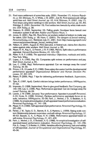 114 CHAPTER6
21. Ford nears settlement of some bias suits. (2001, November 17). Arizona Repub-
lic, p. D2; Shirouzu, N., &White, J. B. (2001, July 9). Ford assesses job ratings
amid bias suit. Wall Street Journal, pp. A3, A14; Shirouzu, N. (2001, July11).
Ford stops using letter rankings to rate workers. Wall Street Journal, pp. Bl, B4;
Eldridge, E. (2001, December 19).Ford settles two lawsuits by white male work-
ers. USA Today, p. 3B.
22. Dawson, B. (2002, September 16). Failing grade: Goodyear faces lawsuit over
evaluation system it will alter. Rubber and Plastics Hews, 1.
23. Jones, D. (2001, May 30).More firms cut workers ranked at bottom to makeway
for talent. USA Today, p. 1B; Horn, C. (2001). The dangers of forced ranking.
Personneltoday.com. Retrieved July 31, 2001,from http://www.zigonperf.com/
resources/pmnews/danger_forced_ranking.html
24. Nelson, E. (2001, August 2). P&G executive, in federal suit, claims firm discrimi-
nates against older workers. Wall Street Journal, p. B5.
25. Meyer, H. H., Kay,E., & French, J. R. P. (1965, March).Split roles in performance
appraisal. Harvard Business Review, 43, 123-129.
26. Maier, N. R. F.(1958). The appraisal interview: Objectives, methods and skills.
New York:Wiley.
27. Lopez, J. A. (1993, May 10).Companies split reviews on performance and pay.
Wall Street Journal, p. Bl.
28. Lee,C. (1996, May). Performance appraisal: Can we manage away the curse?
Training, 44-59.
29. Prince,J. B., &Lawler, E.E.(1986). Doessalarydiscussion hurtthe developmental
performance appraisal? Organizational Behavior and Human Decision Pro-
cesses, 37, 357-375.
30. Peters, P.(2000, May). 7 tips for delivering performance feedback. Supervision,
12-14.
31. Tyler, K. (1997, April). Careful criticism brings better performance. HRMagazine,
57-62.
32. Imperato, G. (1998, September). Howto give good feedback. Fast Company, pp.
144-156; Lee, C. (1996, May).Performance appraisal: Can we manage away the
curse? Training, 44-59.
33. Lawrie,J. W.(1989, January). Your performance: Appraise it yourself! Personnel,
2-33; Grote, D. (1998, October). Painless performance appraisals focus on re-
sults, behaviors. HRMagazine, 52-58; Farh, J., Werbel, J. D., & Bedeian, A. G.
(1988).Anempirical investigation ofself-appraisal-based performance evaluation.
Personnel Psychology, 41, 141-156.
34. Meyer,H.H. (1980). Self-appraisal ofjob performance. Personnel Psychology, 33,
291-295.
35. Parker,J. W, Taylor, E. D., Barrett, R. S., &Martens, L. (1959). Rating scale con-
tent: Relationshipbetween supervisor- and self-ratings.Personnel Psychology, 12,
49-63; Bassett, G. A., & Meyer, H. H. (1968). Performance appraisal based on
self-review. Personnel Psychology, 21,421—430.
36. Farh,J., Werbel,J. D., &Bedeian, A. G. (1988). An empiricalinvestigation of self-
appraisal-based performance evaluation. Personnel Psychology, 41, 141-156;
Fox, S., Caspy, T, &Reisler, A.(1994). Variables affecting leniency,halo and validity
of self-appraisal. Journal of Occupational and Organizational Psychology, 67,
45-56.
 