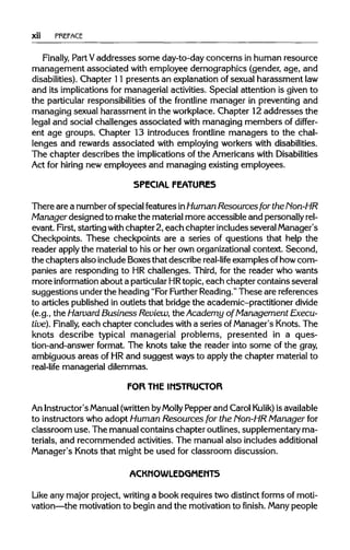 xii PREFACE
Finally, Part Vaddresses some day-to-day concerns in human resource
management associated with employee demographics (gender, age, and
disabilities). Chapter 11 presents an explanation of sexual harassment law
and its implications for managerial activities. Special attention is given to
the particular responsibilities of the frontline manager in preventing and
managing sexual harassment in the workplace. Chapter 12 addresses the
legal and social challenges associated with managing members of differ-
ent age groups. Chapter 13 introduces frontline managers to the chal-
lenges and rewards associated with employing workers with disabilities.
The chapter describes the implications of the Americans withDisabilities
Act for hiring new employees and managing existing employees.
SPECIAL FEATURES
There are a number ofspecial features inHuman Resources for the Non-HR
Manager designed to make the material more accessible and personallyrel-
evant. First, starting with chapter 2, each chapter includes several Manager's
Checkpoints. These checkpoints are a series of questions that help the
reader applythe material to his or her own organizational context. Second,
the chapters also include Boxes that describe real-life examples ofhow com-
panies are responding to HR challenges. Third, for the reader who wants
more information about a particularHRtopic, each chapter contains several
suggestions under the heading "For Further Reading."These are references
to articles published in outlets that bridge the academic-practitioner divide
(e.g., the Harvard Business Review, the Academy of Management Execu-
tive). Finally, each chapter concludes with a series ofManager's Knots. The
knots describe typical managerial problems, presented in a ques-
tion-and-answer format. The knots take the reader into some of the gray,
ambiguous areas of HRand suggest ways to apply the chapter material to
real-life managerial dilemmas.
FOR THE INSTRUCTOR
An Instructor'sManual(writtenbyMolly Pepper and Carol Kulik) isavailable
to instructors who adopt Human Resources for the Non-HR Manager for
classroom use. The manual contains chapter outlines, supplementary ma-
terials, and recommended activities. The manual also includes additional
Manager's Knots that might be used for classroom discussion.
ACKMOWLEDGMEMT5
Like any major project, writing a book requires two distinct forms of moti-
vation—the motivation to begin and the motivation to finish. Many people
 