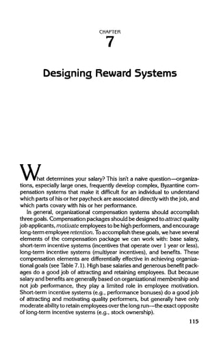 CHAPTER
Designing Reward Systems
w,"hat determines your salary? This isn't a naive question—organiza-
tions, especially large ones, frequently develop complex, Byzantine com-
pensation systems that make it difficult for an individual to understand
which parts of his or her paycheck are associated directlywith the job, and
which parts covary with his or her performance.
In general, organizational compensation systems should accomplish
three goals. Compensation packages should be designed to attract quality
job applicants, motivate employees to be high performers, and encourage
long-term employee retention. Toaccomplish these goals, we have several
elements of the compensation package we can work with: base salary,
short-term incentive systems (incentives that operate over 1year or less),
long-term incentive systems (multiyear incentives), and benefits. These
compensation elements are differentially effective in achieving organiza-
tional goals (see Table 7.1). Highbase salaries and generous benefit pack-
ages do a good job of attracting and retaining employees. But because
salary and benefits are generallybased on organizational membership and
not job performance, they play a limited role in employee motivation.
Short-term incentive systems (e.g., performance bonuses) do a good job
of attracting and motivating quality performers, but generally have only
moderate ability to retain employees over the long run—theexact opposite
of long-term incentive systems (e.g., stock ownership).
115
7
 