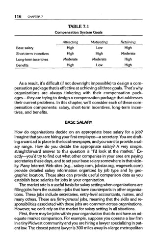 116 CHAPTER 7
TABLE 7.1
Compensation System Goals
Attracting Motivating Retaining
Base salary High Low High
Short-term incentives High High Moderate
Long-term incentives Moderate Moderate High
Benefits High Low High
As a result, it's difficult (ifnot downrightimpossible) to design a com-
pensation package that iseffective at achievingallthree goals. That's why
organizations are always tinkering with their compensation pack-
ages—they are trying to design a compensation package that addresses
their current problems. Inthis chapter, we'll consider each of these com-
pensation components: salary, short-term incentives, long-term incen-
tives, and benefits.
BASE SALARY
How do organizations decide on an appropriate base salary for a job?
Imagine that you are hiring yourfirstemployee—a secretary. You are draft-
ing a wantad to place inthe localnewspaper,and youwantto providea sal-
ary range. How do you decide the appropriate salary? A very simple,
straightforward answer to this question is "I'd look at the market." Ex-
actly—you'd try to find out what other companies in your area arepaying
secretaries these days, and to set yourbase salarysomewhere inthat vicin-
ity. Many InternetWeb sites (e.g., salary.com, jobstar.org, wageweb.com)
provide detailed salary information organized by job type and by geo-
graphic location. These sites can provide useful comparison data as you
establish base salaries forjobs in yourorganization.
The market rate is a useful basis forsalarysetting whenorganizations are
filling jobs from the outside—jobs that have counterparts in otherorganiza-
tions. These jobs include secretaries, entry-levelaccountants, nurses, and
many others. These are firm-general jobs, meaning that the skills and re-
sponsibilities associated with thesejobs are common acrossorganizations.
However, we can't rely on the market for salarysetting in all situations.
First, there maybejobswithin your organization that do not have an ad-
equate market comparison. For example, suppose you operate a law firm
in a tinyMidwestcommunityand you are hiring a lawyer specializingin pat-
ent law. The closest patent lawyer is 300 milesawayina largemetropolitan
 