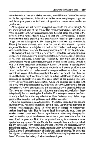 DESIGNING REWARD SYSTEMS 119
other factors. At the end of this process, we will have a "score" for every
job in the organization.Jobs with a similar value are grouped together,
and these groups are ranked according to their relativevalue to the or-
ganization.
At this point, we still haven't assigned salaries to the jobs, though.All
we know is that jobs at the top of this rank ordering (i.e., jobs that are
more valuableto the organization)should be paid more than jobs at the
bottom of this rank ordering (i.e., jobs that are less valuable).To assign
wages to this rank ordering, the organization looks for jobs within this
range that are firm-general. For these jobs, a market rate is available.
These jobs serve as benchmarks in the overall compensation system;
wages of the benchmark jobs are tied to the market, and wages of the
jobs near the benchmark in the salary array are tied to the benchmark.
The wage-setting system I just described is standard in manyorganiza-
tions, and it explains some common problems with salaries inorganiza-
tions. For example, employees frequently complain about wage
compression. Wage compression occurs when salaries paid to people in
jobs of a lower rank start bumping up against the salary range ofjobsof
higher rank. This happens because wages in entry-level positions are
based on the external market—and so wages in these jobs tend to rise
faster than wages of the firm-specific jobs. When faced with the choice of
raising the base pay for entry-leveljobs or failing to fill those positions, or-
ganizations generally increase the base salary at the point of hire and
worry about internal inequities later.1
Once the salaries associated with
the entry-level positions jump up, theytend to stay up, narrowing the gap
between entry-levelpositions and the higher positions on the job ladder.
(But never say never—some organizationsare takinga close look at these
entry-level jobs and cutting back salaries. For example, several law firms
recently rolled back starting salaries for their first-year associates, sug-
gesting that salaries had gotten ahead of the market.)2
Another issue here ispay dispersion—the salaryspread acrossorgani-
zational levels. For lowerlevel firm-general jobs, the external market is ef-
ficient—organizations tend to offer similar wages to employees
performing these jobs. But for higher level firm-specific jobs, there are
weaker market constraints. Some organizations have a very wide pay dis-
persion, so that upper level executives make a great deal more than the
lower level employees. But other organizations try to maintain a more
egalitarian pay spread. Whole Foods, for example, has a policypreclud-
ing any employee from earning more than 10 times the company's aver-
age annual salary.3
For manyyears, Ben and Jerry's Homemade held the
CEO's pay to 7 times the salary ofthe lowest paid employee.4
In contrast,
the highest paid employees at a Fortune 500 company might make more
than 100 times the salary of a low-level employee.
 