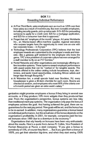 122 CHAPTER 7
BOX 7.1
Rewarding Individual Performance
x AtFirst ThirdBank,sales employees earn as much as 125% overtheir
base salary as a result of incentive pay. But even nonsales employees,
including securityguards, pickup extra cash: $15-$25 for persuading
someone to apply for a credit card, $25 for a mortgage application,
and $25 for a consumer loan that is approved.7
x Forget that old "employee of the month" plaque. AtLanierWorldwide
Inc., an Atlanta-based office-machine supplier, regional executives
who surpass targets have the opportunity to meet one-on-one with
top corporate brass— in Europe.8
x Technology Professionals Corporation (TPC) believes that the best
employee rewards are customized to the employee's needs and inter-
ests—like a getaway golf weekend for the employee who loves the
game. TPC's vice president ofcorporate culturehas even arranged for
a staff member to fly on an F17 bomber.9
x NortelNetworksand other organizations are increasinglyoffering on-
line incentive systems. These systems rewardemployee performance
with award points that can be "cashed in" for tangible awards. The
awards offered in the online catalog include housewares, toys, elec-
tronics, and exotic travel opportunities, includingAfrican safaris and
barge trips throughBurgundy.10
x At Wolverton Inn, a small upscale hotel near Stockton, NJ, every
housekeeper is given a 40-item checklist for each room. Rooms are
checked at random, and employees who meet 95%ofthe criteriaover
a 6-month period are given an extra week's salary.11
ganization might promise employees a bonus ifthey bring in several new
accounts, or ifthey produce 10% more widgets than they produced last
year. From the organization's perspective, bonus systems are less risky
than traditional merit pay systems. The organization only pays the bonus if
employees achieve the goal. And having achieved the goal, there are no
guarantees forthe next pay period. Newgoalswill be set, and the bonus has
to be re-earned. Inaddition, many organizations guarantee a bonus based
on individualperformance, but the actual size ofthe bonus depends on the
organization's profitability.In 2001, for example, companies paid the low-
est bonuses since 1995 due to a downturn in the economy.12
Organizations that rely heavily on bonuses have been very enthusiastic
about the results. Here's a quote from James M.Colbin, Vice President of
Human Resources at Nucor, a steel company: "Ifyou give a bonus to
somebody of 15%, of course they like it.... But ifyou give them a bonusof
100%, you get their attention big-time, and when they start seeing 150%
 