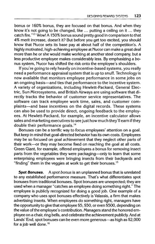 REWARD SYSTEMS 123
bonus or 160% bonus, they are focused on that bonus. And when they
know it's not going to be changed, like ... putting a ceiling on it... they
catch fire."13
Wow! A 150%bonus sound prettygood in comparison to that
4% merit increase, doesn't it? But before you get too excited, you should
know that Nucor sets its base pay at about half of the competition's. A
highly motivated, high-achievingemployee at Nucorcan make a great deal
more than he or she would make working at another steel company,but a
less productive employee makes considerably less. Byemphasizing a bo-
nus system, Nucor has shifted the risk onto the employee's shoulders.
If you're going to relyheavilyon incentive-based systems, you really
need a performanceappraisalsystem that is up to snuff. Technology is
now availablethat monitors employee performance in some jobs on
an ongoing basis—and ties that performanceto the incentive system.
A variety of organizations, including Hewlett-Packard,General Elec-
tric, Sun Microsystems, and British Airways are using softwarethat di-
rectly tracks the behavior of customer service representatives. The
software can track employee work time, sales, and customer com-
plaints—and base incentives on the digital records. These systems
can also be used to provide direct, ongoing feedback to the employ-
ees. At Hewlett-Packard,for example, an incentive calculator allows
sales and marketingexecutives to see just how much they'll earn ifthey
double their performance goals.14
Bonuses can be a terrific wayto focus employees' attention on a goal.
But keep in mindthat goal-directedbehaviorhas its owncosts. Employees
may be so focused on goal achievement that they neglect other parts of
their work—or they may become fixed on reaching the goal at all costs.
Green Giant,for example, offered employees a bonus for removing insect
parts from the vegetables they were packaging—only to learn that some
enterprising employees were bringing insects from their backyards and
"finding" them in the veggies at work to get their bonuses.15
Spot Bonuses. Aspot bonus is an unplannedbonus that is unrelated
to any established performancemeasure. That's what differentiates spot
bonuses from traditional bonuses. Spot bonuses are unexpected; they are
used when a manager "catches an employee doing something right." The
employee is publicly recognized for doing a good job. One example of a
company who uses spot bonuses effectively is Valassis, a firm that makes
advertising inserts. When employees do something right, managers have
the opportunityto give that employee $5, $50, or even $500, dependingon
the valueofthe employee's contribution.Managers stand the honored em-
ployee on a chair, ring bells,and celebrate the achievement publicly. Andat
Lands' End,spot bonuses can be even more generous—as highas $2,000
for a job well done.16
 