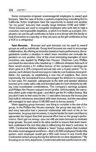 124 CHAPTER 7
Some companies empower nonmanagerial employees to award spot
bonuses. Take the case of Scitor, a systems engineeringconsultingfirmin
California. Scitor employees have the opportunityto award one another
"be my guest" bonuses that usually range between $100 and $300.17
These bonuses are used to recognize employees who work late to help a
coworker, met impossible deadlines, or pitchin to finish up a project. Em-
ployees can use the gift certificates to have a nice dinnerwith the family or
treat themselves to a spa day,or theycan save up the gift certificates to buy
a VCRor a refrigerator.
Team Bonuses. Bonuses and spot bonuses can be used to reward
groups as well as individuals. Group level bonuses are used to encourage
collaboration. By offering an incentivebased on team performance, the or-
ganization creates a situation in which team members are mutually de-
pendent on one another. One of the most interesting examples of team
incentives was applied by Phillips-Van Heusen. Chairman Larry Phillips
promised the executiveswho headed up 11 different divisions that each of
them would receive a $1 million bonus—if the company's earnings per
share grew at a 35% compound annual rate over a 4-year period.18
Inre-
sponse, each division found newwaysto makeitscore business more prof-
itable—for example, by establishing a new mix of suppliers. But, more
importantly, the anticipated bonus encouraged the divisions to cooperate
in new ways. For example, salespeople in the shirt and sweater divisions
teamed up to makesales calls and boosted sales for both divisionsbysell-
ing color-coordinated combinations. The company's earnings jumped,
and Phillips-Van Heusen enjoyed record profits. Unfortunately, the execu-
tives didn't quite make the goal—and didn't get the $1 million bonus. But
you don't have to feel sorry for the 11 executives because the bonus plan
had built-in milestones associated with lower bonuses, and the executives
still managed to earn about $100,000 each in bonus awards.19
When applying group bonuses, one thing to consider is the size of the
group. In the Phillips-Van Heusen example, the group size was only 11—
and every executive had a personal relationshipwith each of his or her
teammates. Asgroupsizeincreases, itmaybe harderforteam members to
appreciate the impact that their personal effort has on the group's perfor-
mance. Don't get me wrong—you can still use team bonuses to motivate
large groups. You just need to be extra careful to ensure that team mem-
bers understand the role they play in influencing the team's outcome. In
1995, ContinentalAirlines initiated a "team" bonus system that involved
the entirenonmanagerial workforce—that's 35,000employees!Underthis
system, each employee would get a $65 cash bonus in any month that
Continental rankedamong the topfiveairlines foron-timedepartures.20
By
focusing on on-timedepartures,Continentalselected a performance crite-
 