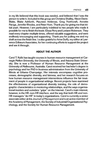 PREFACE xiii
in my life believed that this book was needed, and believed that Iwas the
person to writeit. Included inthis group are ChristinaShalley,AlisonDavis-
Blake, Blake Ashforth, Maureen Ambrose, Greg Northcraft, Annette
Paciga, Jennifer Rhodes, and Peter Horn. Thank you forgivingme thatini-
tial push. However, I am particularlyindebted to two people who made it
possible forme to finish the book: Elissa Perry and LoriannRoberson. They
read every chapter multipletimes, offered valuable suggestions, and were
endlessly encouraging and supporting. Thank you for pulling me and my
draft across the finish line. Ia also grateful to Anne Duffy, my editor at Law-
rence ErlbaumAssociates, forher continuing efforts to support the project
and see it through.
ABOUT THE AUTHOR
Carol T.Kulik has taught courses in human resource management at Car-
negie Mellon University, the University of Illinois, and ArizonaState Univer-
sity. She is now a Professor of Human Resource Management at the
University of Melbourne,Australia.Carol received her bachelor's degree in
psychology and her PhD in business administration from theUniversityof
Illinois at Urbana-Champaign. Her interests encompass cognitive pro-
cesses, demographic diversity,and fairness, and her research focuses on
how human resource management interventions influence the fair treat-
ment of people in organizational settings. Recent projects have examined
the effectiveness of organizational diversity training, the role of demo-
graphic characteristics in mentoring relationships, and the waysorganiza-
tional insiders and outsiders "gripe" on the Internet. Carol's main interest,
however, is the HR-non-HR interface, and the waythat both HRand non-
HR managers "do HR"in today's organizations. Carol is currentlya senior
associate editor at the Journal of Management and isan active member of
the Academy ofManagement, the Society of Industrial/Organizational Psy-
chology, and the Society for Human Resource Management.
 