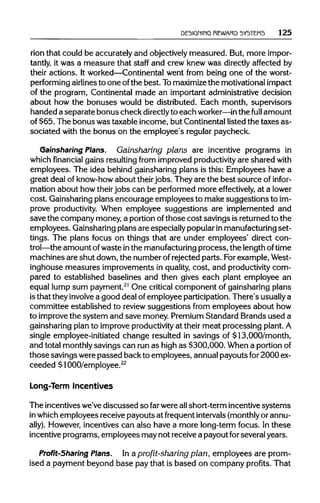 DESIGNING REWARD SYSTEMS 125
rion that could be accurately and objectivelymeasured. But, more impor-
tantly, it was a measure that staff and crew knew was directly affected by
their actions. It worked—Continentalwent from being one of the worst-
performing airlinesto one ofthe best. Tomaximizethe motivational impact
of the program, Continental made an important administrative decision
about how the bonuses would be distributed. Each month, supervisors
handed a separate bonus check directlyto each worker—in the full amount
of $65. The bonus was taxable income, but Continental listed the taxes as-
sociated with the bonus on the employee's regular paycheck.
Gainsharing Plans. Gainsharing plans are incentive programs in
which financial gains resulting from improved productivity are shared with
employees. The idea behind gainsharing plans is this: Employees have a
great deal of know-howabout theirjobs. They are the best source of infor-
mation about how theirjobs can be performed more effectively, at a lower
cost. Gainsharingplans encourage employees to make suggestions toim-
prove productivity.When employee suggestions are implemented and
save the company money, a portion ofthose cost savings isreturned to the
employees. Gainsharingplans are especiallypopularinmanufacturing set-
tings. The plans focus on things that are under employees' direct con-
trol—the amount ofwaste inthe manufacturing process, the lengthoftime
machines are shut down, the number of rejected parts. Forexample, West-
inghouse measures improvements in quality, cost, and productivity com-
pared to established baselines and then gives each plant employee an
equal lump sum payment.21
One critical component of gainsharing plans
isthat they involve a good deal ofemployee participation.There's usuallya
committee established to reviewsuggestions from employees about how
to improvethe system and save money. Premium Standard Brands used a
gainsharing plan to improve productivityat their meat processing plant.A
single employee-initiated change resulted in savings of $13,000/month,
and total monthlysavings can run as high as $300,000. When a portionof
those savings werepassed back to employees, annualpayouts for2000ex-
ceeded $1000/employee.22
Long-Term Incentives
The incentives we've discussed so far were allshort-term incentivesystems
in whichemployees receive payouts at frequent intervals(monthly or annu-
ally). However, incentives can also have a more long-term focus. In these
incentive programs, employees may not receive a payout for several years.
Profit-sharing Plans. In aprofit-sharing plan, employees are prom-
ised a payment beyond base pay that is based on company profits. That
 