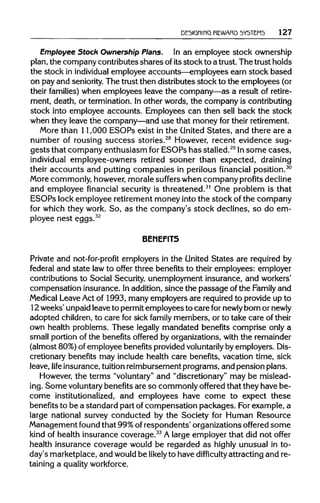 DESIGNING REWARD SYSTEMS 127
Employee Stock Ownership Plans. In an employee stock ownership
plan, the company contributes shares ofitsstock to a trust. The trust holds
the stock in individual employee accounts—employees earn stock based
on pay and seniority. The trustthen distributes stock to the employees (or
their families) when employees leave the company—as a result ofretire-
ment, death, or termination. In other words, the company is contributing
stock into employee accounts. Employees can then sell back the stock
when they leave the company—and use that money for their retirement.
More than 11,000 ESOPs exist in the United States, and there are a
number of rousing success stories.28
However, recent evidence sug-
gests that company enthusiasm for ESOPs has stalled.29
Insome cases,
individual employee-owners retired sooner than expected, draining
their accounts and putting companies in perilous financial position.30
More commonly, however, morale suffers when company profits decline
and employee financial security is threatened.31
One problem is that
ESOPs lock employee retirementmoney into the stock of the company
for which they work. So, as the company's stock declines, so do em-
ployee nest eggs.32
BENEFITS
Private and not-for-profit employers in the United States are required by
federal and state lawto offer three benefits to their employees: employer
contributions to Social Security, unemployment insurance, and workers'
compensation insurance. Inaddition, since the passage of the Familyand
Medical LeaveAct of 1993, many employers are requiredto provideup to
12weeks' unpaidleaveto permitemployees to care fornewly bornor newly
adopted children, to care for sick family members, or to take care of their
own health problems. These legally mandated benefits comprise only a
small portion of the benefits offered by organizations,with the remainder
(almost 80%)of employee benefits providedvoluntarily by employers. Dis-
cretionary benefits may include health care benefits, vacation time, sick
leave, life insurance, tuition reimbursement programs, and pension plans.
However, the terms "voluntary"and "discretionary" may be mislead-
ing. Some voluntary benefits are so commonly offered that they have be-
come institutionalized, and employees have come to expect these
benefits to be a standard part of compensation packages. Forexample, a
large national survey conducted by the Society for Human Resource
Management found that 99%of respondents' organizationsoffered some
kind of health insurance coverage.33
A large employer that did not offer
health insurance coverage would be regarded as highly unusual in to-
day's marketplace,and wouldbe likely to have difficulty attracting and re-
taining a quality workforce.
 