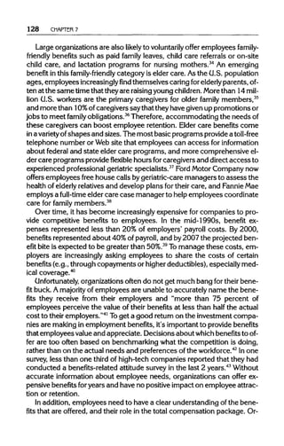 128 CHAPTER 7
Large organizations are also likely to voluntarily offer employees family-
friendly benefits such as paid family leaves, child care referrals or on-site
child care, and lactation programs for nursing mothers.34
An emerging
benefit in this family-friendly category is elder care. Asthe U.S. population
ages, employees increasinglyfindthemselves caring forelderly parents, of-
ten at the same timethat theyare raisingyoungchildren. Morethan 14 mil-
lion U.S. workers are the primary caregivers for older family members,35
and more than 10% ofcaregivers saythat theyhave givenup promotions or
jobs to meet family obligations.36
Therefore,accommodating the needsof
these caregivers can boost employee retention. Elder care benefits come
in avarietyofshapes and sizes. The most basic programs providea toll-free
telephone number or Website that employees can access for information
about federal and state elder care programs, and more comprehensive el-
der care programs provideflexible hours forcaregivers and directaccess to
experienced professional geriatric specialists.37
Ford Motor Company now
offers employees free house calls bygeriatric-care managers to assess the
health of elderlyrelatives and develop plans for their care, and FannieMae
employs a full-time elder care case manager to helpemployees coordinate
care for family members.38
Over time, it has become increasinglyexpensive for companies to pro-
vide competitive benefits to employees. In the mid-1990s, benefit ex-
penses represented less than 20% of employers' payroll costs. By 2000,
benefits represented about 40%of payroll, and by2007 the projected ben-
efit bite is expected to be greater than 50%.39
Tomanage these costs, em-
ployers are increasingly asking employees to share the costs of certain
benefits (e.g., through copayments or higherdeductibles), especially med-
ical coverage.40
Unfortunately, organizations often do not get much bang fortheir bene-
fit buck. Amajority of employees are unable to accurately name the bene-
fits they receive from their employers and "more than 75 percent of
employees perceive the value of their benefits at less than half the actual
cost to their employers."41
Toget a good returnon the investment compa-
nies are making in employment benefits, it's importantto providebenefits
that employees valueand appreciate. Decisions about which benefitstoof-
fer are too often based on benchmarking what the competition is doing,
rather than on the actual needs and preferences ofthe workforce.42
In one
survey, less than one third of high-tech companies reported that they had
conducted a benefits-related attitude survey in the last 2 years.43
Without
accurate information about employee needs, organizations can offer ex-
pensive benefits foryears and have no positive impact on employee attrac-
tion or retention.
In addition, employees need to have a clear understanding ofthe bene-
fits that are offered, and their role in the total compensation package. Or-
 