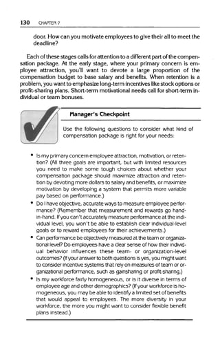 130 CHAPTER 7
door. Howcan you motivateemployees to givetheir allto meet the
deadline?
Each ofthese stages callsforattentionto a different part ofthe compen-
sation package. At the early stage, where your primary concern is em-
ployee attraction, you'll want to devote a large proportion of the
compensation budget to base salary and benefits. When retention is a
problem, you want to emphasize long-termincentiveslike stock options or
profit-sharing plans. Short-term motivational needs call for short-term in-
dividual or team bonuses.
Manager's Checkpoint
Use the following questions to consider what kind of
compensation package is right for your needs:
Is my primary concern employee attraction, motivation, or reten-
tion? (All three goals are important, but with limited resources
you need to make some tough choices about whether your
compensation package should maximize attraction and reten-
tion by devoting more dollarsto salary and benefits, or maximize
motivation by developing a system that permits more variable
pay based on performance.)
Do Ihaveobjective, accurate ways to measure employee perfor-
mance? (Remember that measurement and rewardsgo hand-
in-hand. Ifyou can't accurately measure performance at the indi-
vidual level, you won't be able to establish clear individual-level
goals or to reward employees for their achievements.)
Can performance be objectively measured at the team ororganiza-
tional level?Do employees havea clearsense of how their individ-
ual behavior influences these team- or organization-level
outcomes? (Ifyouranswer to both questions isyes, you mightwant
to consider incentive systems that rely on measures of team or or-
ganizational performance, such as gainsharing or profit-sharing.)
Is my workforcefairly homogeneous, or is it diverse in terms of
employee age and other demographics? (Ifyour workforceis ho-
mogeneous, you may be able to identify a limited set of benefits
that would appeal to employees. The more diversity in your
workforce, the more you might want to consider flexible benefit
plans instead.)
 