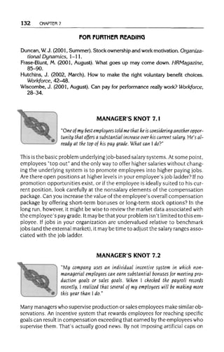 132 CHAPTER 7
FOR FURTHER READING
Duncan, W. J. (2001, Summer). Stock ownership and work motivation. Organiza-
tional Dynamics, 1-11.
Frase-Blunt, M. (2001, August). What goes up may come down. HRMagazine,
85-90.
Hutchins, J. (2002, March). How to make the right voluntary benefit choices.
Workforce, 42-48.
Wiscombe, J. (2001, August). Can pay for performance really work? Workforce,
28-34.
MANAGER'S KNOT 7.1
"One of my best employees told me that he is considering another oppor-
tunity that offers a substantial increase over his current salary. He's al-
ready at the top of his pay grade. What can I do?"
This is the basic problem underlying job-based salarysystems. At somepoint,
employees "top out" and the onlywayto offer highersalaries without chang-
ing the underlying system is to promote employees into higher paying jobs.
Are there open positions at higher levels in your employee's job ladder? If no
promotion opportunities exist, or if the employee is ideally suited to his cur-
rent position, look carefully at the nonsalaryelements of the compensation
package. Can you increase the valueof the employee's overallcompensation
package by offering short-term bonuses or long-term stock options? In the
long run,however, it might be wise to reviewthe market data associated with
the employee's pay grade. Itmaybe that yourproblem isn't limited to this em-
ployee. If jobs in your organization are undervalued relative to benchmark
jobs (andthe externalmarket), it may be timeto adjust the salaryranges asso-
ciated with the job ladder.
MANAGER'S KNOT 7.2
"My company uses an individual incentive system in which non-
managerial employees can earn substantial bonuses for meetingpro-
duction goals or sales goals. When I checked the payroll records
recently, I realized that several of my employees will be making more
this year than I do."
Many managers who supervise production or sales employees make similar ob-
servations. An incentive system that rewards employees for reaching specific
goals can result in compensation exceeding that earned by the employees who
supervise them. That's actually good news. Bynot imposing artificial caps on
 