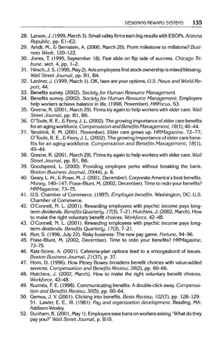 DESIGNING REWARD SYSTEMS 135
28. Larson,J. (1999, March 3). Smallvalleyfirmsearn big resultswith ESOPs.Arizona
Republic, pp. E1-E2.
29. Arndt, M., & Bernstein,A. (2000, March20). From milestone to millstone?Busi-
ness Week, 120-122.
30. Jones, T. (1995, September 18). Fast slide on flip side of success. Chicago Tri-
bune, sect. 4, pp. 1-2.
31. Hirsch, J. S. (1995, May2).Avis employees find stock ownershipismixedblessing.
Wall Street Journal, pp. Bl, B4.
32. Lardner, J. (1999, March 1).OK,here are your options. U.S. News and World Re-
port, 44.
33. Benefitssurvey. (2002). Society for Human Resource Management.
34. Benefits survey. (2002). Society for Human Resource Management; Employers
help workersachieve balance in life. (1998, November).HRFocus, S3.
35. Greene, K.(2001, March 29). Firmstry again to helpworkerswith elder care. Wall
Street Journal, pp. Bl, B6.
36. O'Toole, R. E., &Ferry, J. L.(2002). The growing importanceof elder care benefits
for an agingworkforce. Compensation and Benefits Management, 18(1),40-44.
37. Yandrick, R. M. (2001, November).Elder care grows up. HRMagazine, 72-77;
O'Toole, R. E., &Ferry, J. L.(2002). The growing importanceof elder care bene-
fits for an aging workforce. Compensation and Benefits Management, 18(1),
40-44.
38. Greene,K.(2001, March 29). Firmstry againto helpworkerswith elder care. Wall
Street Journal, pp. Bl, B6.
39. Goodspeed, L. (2000). Providing employee perks without breaking the bank.
Boston Business Journal, 20(44), p. 8.
40. Geary, L H., &Powe,M. J. (2001, December). Corporate America'sbest benefits.
Money, 140-147; Frase-Blunt, M.(2002, December).Time to redo your benefits?
HRMagazine, 73-75.
41. U.S. Chamber of Commerce. (1997). Employee benefits. Washington,DC:U.S.
Chamber of Commerce.
42. O'Connell, N. L. (2001). Rewarding employees with psychic income pays long-
term dividends. Benefits Quarterly, 17(3), 7-21; Hutchins, J. (2002, March).How
to make the right voluntary benefit choices. Workforce, 42-48.
43. O'Connell, N. L. (2001). Rewarding employees with psychic income pays long-
term dividends.Benefits Quarterly, 17(3), 7-21.
44. Kerr, S. (1996, July 22). Risky business: The new pay game. Fortune, 94-96.
45. Frase-Blunt, M. (2002, December). Time to redo your benefits? HRMagazine,
73-75.
46. Katz-Stone, A. (2001). Cafeteria-plan options lead to a smorgasbord of issues.
Boston Business Journal, 21(37), p. 37.
47. Hom, D. (1996). How Pitney Bowes broadens benefit choices with value-added
services. Compensation and Benefits Review, 28(2), pp. 60-66.
48. Hutchins,J. (2002, March). How to make the right voluntary benefit choices.
Workforce, 42-48.
49. Kuzmits, F.E. (1998). Communicatingbenefits:A double-clickaway. Compensa-
tion and Benefits Review, 30(5), pp. 60-64.
50. Gemus, J. V (2001). Clicking into benefits.Bests Review, 102(7), pp. 128-129.
51. Lawler, E. E., HI.(1981). Pay and organization development. Reading,MA:
Addison-Wesley.
52. Dunham,K.(2001, May1).Employersease bans on workersasking "Whatdo they
pay you?" Wall Street Journal, p. B1O.
 