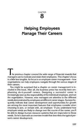 CHAPTER
8
Helping Employees
Manage Their Careers
The( he previous chapter covered the wide range of financial rewards that
managers use to motivate and retaintheir employees. This chapter's focus
is a little less tangible. Its focus is on employee career management—how
organizations can help employees navigate through the various stagesof
their careers.
You might be surprised that a chapter on career management is in-
cluded in this book. After all, the business press has recently been em-
phasizing do-it-yourself careers. Designing a successful career is
increasingly seen as the responsibility ofthe individual employee, and not
the organization. However, wise managers are attentive to the different
needs demonstrated byemployees at different career stages. Surveys fre-
quently indicate that career development and opportunities for growth
are among the most important features that employees consider when
choosing to join, or remain with, an employer.1
Ifyou understand how
employee needs are likely to change over the course of the career, you'll
be able to design human resource systems that are responsive to those
needs. So let's start with an overview model that describes the typical per-
son's career development.
137
 