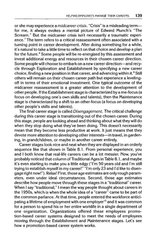 HELPING EMPLOYEES MANAGE THEIR CAREERS 139
or she may experience a midcareer crisis. "Crisis"is a misleadingterm—
for me, it always evokes a mental picture of Edward Munch's "The
Scream." But the midcareer crisis isn't necessarily a traumatic experi-
ence.7
The term refers to a critical reassessment often associated with a
turning point in career development. After doing something for a while,
it's naturalto take a little time to reflect on that choice and develop aplan
for the future.8
Some people will be re-energized by this assessment and
invest additional energy and resources in their chosen career direction.
Some people will choose to embark on a newcareer direction—andrecy-
cle through Exploration and Establishment by specifying a new career
choice, finding a new position inthat career, and advancingwithin it.9
Still
others will remain on their chosen career path but experience a leveling-
off in terms of their emotional investment. One typical outcome of the
midcareer reassessment is a greater attention to the development of
other people. Ifthe Establishment stage is characterized by a me-focus (a
focus on developing one's own skills and talents), then the Maintenance
stage is characterized by a shift to an other-focus (a focus on developing
other people's skills and talents).
The final career stage is called Disengagement. The critical challenge
during this career stage is transitioningout of the chosen career. During
this stage, people are looking ahead and thinking about what they will do
when they stop doing what they've been doing. This doesn't necessarily
mean that they become less productive at work. Itjust means that they
devote more attention to developing other interests—intravel,in garden-
ing, in grandchildren,or maybe in another career entirely.
Career stages look nice and neat when they are displayed in anorderly
sequence like that shown in Table 8.1. From personal experience, you
and I both know that real-life careers can be a lot messier. Now,you've
probably noticed that column ofTraditional Ages inTable8.1, and maybe
it's even starting to make you a little edgy ("I'm50 years old and I'm still
trying to establish myself in my career!" "I'monly23 and I'd like to disen-
gage right now!").Relax! First,those age estimates are onlyrough param-
eters, even under ideal circumstances. Second, those age estimates
describe how people move through these stages in a "traditional" career.
When Isay "traditional,"Imean the way people thought about careers in
the 1950s, which is when the whole idea of a "career" came to be partof
the common parlance. Atthat time, people entered the workforce antici-
pating a lifetime of employment with one employer10
and itwas common
for a person to spend his or her entire worklife in a single department of
one organization. Organizations offered these employees promo-
tion-based career systems designed to meet the needs of employees
moving through the Establishment and Maintenance stages. Let's see
how a promotion-based career system works.
 