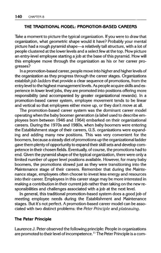140 CHAPTER 8
THE TRADITIONAL MODEL: PROMOTION-BASED CAREERS
Take a moment to picture the typicalorganization. Ifyou were to drawthat
organization, what geometric shape would it have? Probablyyour mental
picture had a rough pyramidshape—a relatively tall structure, with a lotof
people clustered at the lowerlevels and a select fewat the top. Mow picture
an entry-levelemployee starting a job at the base of this pyramid. Howwill
this employee move through the organization as his or her career pro-
gresses?
In a promotion-based career, people move intohigherand higherlevels of
the organization as they progress through the career stages. Organizations
establishjob ladders that provide a clear sequence ofpromotions, from the
entry level to the highest management levels.Aspeople acquireskillsand ex-
perience in lowerlevel jobs, they are promoted into positions offering more
responsibility (and accompanied by greater organizational rewards). In a
promotion-based career system, employee movement tends to be linear
and vertical so that employees either move up, or they don't move at all.
The promotion-based career system was the dominant career model
operating when the baby boomer generation (a label used to describe em-
ployees born between 1946 and 1964) embarked on theirorganizational
careers. During the 1970s and 1980s, when baby boomers were entering
the Establishment stage of their careers, U.S. organizations were expand-
ing and adding many new positions. This was very convenient for the
boomers, because a steady diet ofpromotions up the organizationalladder
gave them plentyofopportunityto expand their skill sets and develop com-
petence intheir chosen fields. Eventually, of course, the promotions had to
end. Given the pyramidshape ofthe typicalorganization,there were onlya
limited number of upper levelpositions available.However,for many baby
boomers, the promotions slowed just as they were transitioning into the
Maintenance stage of their careers. Remember that during the Mainte-
nance stage, employees often choose to invest less energy and resources
into their career. Employees in this career stage may be more interested in
making a contributionintheir currentjob rather than taking on the newre-
sponsibilities and challenges associated with a job at the next level.
In general, this traditionalpromotion-based system does a good job of
meeting employee needs during the Establishment and Maintenance
stages. But it's not perfect. Apromotion-based career model can be asso-
ciated with two distinct problems: the PeterPrinciple and plateauing.
The Peter Principle
LaurenceJ. Peter observed the following principle: People inorganizations
are promoted to theirlevelofincompetence.11The Peter Principle isa com-
 