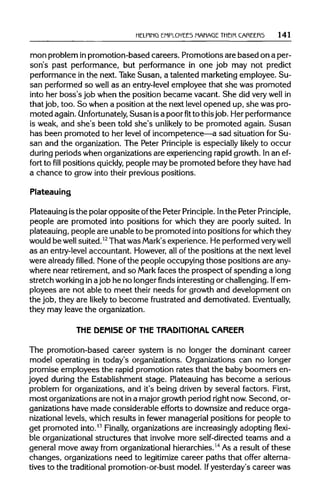HELPING EMPLOYEES MANAGE THEIR CAREERS 141
mon problem inpromotion-based careers. Promotions are based on a per-
son's past performance, but performance in one job may not predict
performance in the next. Take Susan, a talented marketing employee. Su-
san performed so well as an entry-level employee that she was promoted
into her boss's job when the position became vacant. She did verywell in
that job, too. So when a position at the next level opened up, she was pro-
moted again. Unfortunately, Susan isa poorfitto thisjob. Her performance
is weak, and she's been told she's unlikely to be promoted again. Susan
has been promoted to her level of incompetence—a sad situation for Su-
san and the organization. The Peter Principle is especially likely to occur
during periods when organizations are experiencing rapidgrowth. Inan ef-
fort tofillpositions quickly, people may be promoted before they have had
a chance to grow into their previous positions.
Plateauing
Plateauing isthe polar opposite ofthe Peter Principle.Inthe Peter Principle,
people are promoted into positions for which they are poorly suited. In
plateauing, people are unable to be promoted into positions forwhich they
would be well suited.12
That was Mark's experience. He performed verywell
as an entry-level accountant. However, all of the positions at the next level
were alreadyfilled.None of the people occupying those positions are any-
where near retirement, and so Mark faces the prospect ofspending a long
stretch workingin ajob he no longer finds interesting or challenging. If em-
ployees are not able to meet their needs for growth and development on
the job, they are likely to become frustrated and demotivated. Eventually,
they may leave the organization.
THE DEMISE OF THE TRADITIONAL CAREER
The promotion-based career system is no longer the dominant career
model operating in today's organizations. Organizations can no longer
promise employees the rapid promotion rates that the baby boomers en-
joyed during the Establishment stage. Plateauing has become a serious
problem for organizations, and it's being driven by several factors. First,
most organizations are not ina major growth period rightnow. Second, or-
ganizations have made considerable efforts to downsize and reduce orga-
nizational levels, which results in fewer managerial positions for people to
get promoted into.13
Finally, organizations are increasingly adopting flexi-
ble organizational structures that involve more self-directed teams and a
general move away from organizational hierarchies.14
As a result of these
changes, organizations need to legitimize career paths that offer alterna-
tives to the traditionalpromotion-or-bust model. Ifyesterday's career was
 