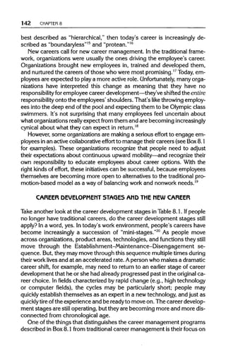 142 CHAPTER 8
best described as "hierarchical,"then today's career is increasinglyde-
scribed as "boundaryless"15
and "protean."16
New careers call for new career management. In the traditional frame-
work, organizations were usually the ones driving the employee's career.
Organizations brought new employees in, trained and developed them,
and nurturedthe careers ofthose who were most promising.17
Today, em-
ployees are expected to play a more active role. Unfortunately, many orga-
nizations have interpreted this change as meaning that they have no
responsibility foremployee career development—they'veshifted the entire
responsibility onto the employees' shoulders. That's like throwingemploy-
ees into the deep end ofthe pool and expecting them to be Olympicclass
swimmers. It's not surprising that many employees feel uncertain about
what organizationsreally expect from them and are becomingincreasingly
cynical about what they can expect inreturn.18
However, some organizationsare making a serious effort to engage em-
ployees inan active collaborativeeffort to manage theircareers (see Box8.1
for examples). These organizations recognize that people need to adjust
their expectations about continuous upward mobility—and recognizetheir
own responsibility to educate employees about career options. With the
right kindsof effort, these initiatives can be successful, because employees
themselves are becoming more open to alternatives to the traditionalpro-
motion-based model as a wayof balancing workand nonwork needs.19
CAREER DEVELOPMENT STAGES AMD THE MEW CAREER
Take another look at the career development stages in Table 8.1. If people
no longer have traditional careers, do the career development stages still
apply? In a word, yes. Intoday's work environment,people's careers have
become increasingly a succession of "mini-stages."20
As people move
across organizations, product areas, technologies, and functions they still
move through the Establishment-Maintenance-Disengagement se-
quence. But,they may move through this sequence multiple times during
their worklivesand at an accelerated rate. Aperson who makes adramatic
career shift, for example, may need to return to an earlier stage of career
development that he or she had alreadyprogressed past inthe original ca-
reer choice. In fields characterized by rapid change (e.g., high technology
or computer fields), the cycles may be particularly short; people may
quickly establish themselves as an expert in a new technology, and just as
quickly tire ofthe experience and be readyto move on. The career develop-
ment stages are still operating, but they are becoming more and more dis-
connected from chronological age.
One of the things that distinguishes the career management programs
described in Box8.1 from traditionalcareer management is their focus on
 