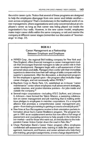 HELPING EMPLOYEES MANAGE THEIR CAREERS 143
the entire career cycle. Notice that several ofthese programs are designed
to help the employees disengage from one career and initiate another—
even across employers! That's revolutionary in the traditional world of ca-
reer management, where organizations were onlyconcerned about an em-
ployee's career as long as that career was being played out inside the
organization's four walls. However, in the new career model, employees
make major career shifts withinthe same company, or exit and reenter the
company at different career stages (remember our discussion of "boomer-
angs" in chap. 3?).
BOX 8.1
Career Management as a Partnership
Between Employer and Employee
x NYNEX Corp., the regional Bell holding company for New York and
New England,offers financial managers a career management mod-
ule that encourages financial managers to take an active role intheir
career development. Managers begin with a self-assessment of their
personal values and skills. Managers then confer with their immediate
superiors to determine howtheir self-ratings of skills compare with the
superior's assessment. After the discussion, a development program
for the employee is agreed upon—the program often includes major
career changes, and not necessarily within NYNEX.21
x Raychem Corp in Menlo Park, CA, established an in-house "career
maintenance" center where employees mull advancement strategies,
update resumes, and receive interview pointers—for jobs inside and
outside the company.22
x Several major corporations—including AT&T, DuPont, and Johnson
& Johnson—have formed the TalentAlliance, a sweeping collabora-
tion on career management and job matching that is makingambi-
tious pledges to employees in member corporations. It's a nonprofit
alliance that promises a comprehensive career management pro-
gram—from testing to training to gaining accessto a broadjob pool.23
x Newhires at Sun Microsystems receive in their orientation packets in-
formation about Sun's Career Resilienceprogram. The program be-
gan in 1991 as an outplacement service but now offers a full rangeof
assessment and counseling services to help people in the internal la-
bor market—andforthose who want out, an introductionto the inde-
pendent Career Action Center down the road in PaloAlto.24
x Chase Manhattan Bank's Career Vision program offers employees
confidential self-assessment tests; training in skills like project man-
agement, teamwork, and finance; and career advisers who help them
plan training, get project assignments, or even change departments.25
 