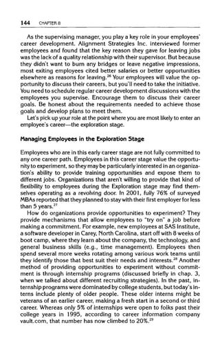 144 CHAPTER 8
As the supervisingmanager, you play a key role in your employees'
career development. Alignment Strategies Inc. interviewed former
employees and found that the key reason they gave for leaving jobs
was the lack of a quality relationshipwith their supervisor. But because
they didn't want to burn any bridges or leave negative impressions,
most exiting employees cited better salaries or better opportunities
elsewhere as reasons for leaving.26
Your employees will value the op-
portunity to discuss their careers, but you'll need to take the initiative.
You need to schedule regularcareer development discussions with the
employees you supervise. Encourage them to discuss their career
goals. Be honest about the requirements needed to achieve those
goals and develop plans to meet them.
Let's pick up your role at the pointwhereyou are most likely to enter an
employee's career—the explorationstage.
Managing Employees in the Exploration Stage
Employees who are in this early career stage are not fully committed to
any one career path. Employees in this career stage value the opportu-
nity to experiment,so they may be particularly interested in anorganiza-
tion's ability to provide training opportunities and expose them to
different jobs. Organizationsthat aren't willing to provide that kind of
flexibility to employees during the Exploration stage may find them-
selves operating as a revolving door. In 2001, fully 76% of surveyed
MBAs reported that they planned to stay with their first employer for less
than 5 years.27
How do organizations provide opportunities to experiment? They
provide mechanisms that allow employees to "try on" a job before
making a commitment. For example, new employees at SAS Institute,
a software developer in Carey, NorthCarolina,start off with 8 weeks of
boot camp, where they learn about the company, the technology, and
general business skills (e.g., time management). Employees then
spend several more weeks rotating among various work teams until
they identify those that best suit their needs and interests.28
Another
method of providing opportunities to experiment without commit-
ment is through internship programs (discussed briefly in chap. 3,
when we talked about different recruitingstrategies). In the past, in-
ternship programs were dominated bycollege students, but today's in-
terns include plenty of older people. These older interns might be
veterans of an earlier career, making a fresh start in a second or third
career. Whereas only 5% of internships were open to folks past their
college years in 1995, according to career information company
vault.com, that number has now climbed to 20%.29
 
