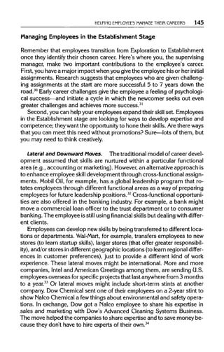 HELPING EMPLOYEES MANAGE THEIR CAREERS 145
Managing Employees in the Establishment Stage
Remember that employees transition from Explorationto Establishment
once they identify their chosen career. Here's where you, the supervising
manager, make two important contributions to the employee's career.
First, you have a major impact whenyou givethe employee his or her initial
assignments. Research suggests that employees who are givenchalleng-
ing assignments at the start are more successful 5 to 7 years down the
road.30
Early career challenges give the employee a feeling of psychologi-
cal success—and initiate a cycle in which the newcomer seeks out even
greater challenges and achieves more success.31
Second, you can helpyour employees expand their skill set. Employees
in the Establishment stage are looking for ways to develop expertise and
competence; they want the opportunityto hone theirskills. Arethereways
that you can meet this need withoutpromotions? Sure—lots of them, but
you may need to thinkcreatively.
Lateral and Downward Moves. The traditional model of career devel-
opment assumed that skills are nurtured within a particular functional
area (e.g., accounting or marketing).However,an alternativeapproach is
to enhance employee skill development through cross-functionalassign-
ments. Mobil Oil, for example, has a global leadership program that ro-
tates employees through different functional areas as a wayofpreparing
employees for future leadership positions.32
Cross-functional opportuni-
ties are also offered in the banking industry. For example, a bank might
move a commercial loan officer to the trust department or to consumer
banking. The employee is still using financial skills but dealingwith differ-
ent clients.
Employees can develop new skillsby being transferred to different loca-
tions or departments. Wal-Mart, for example, transfers employees to new
stores (to learn startup skills), larger stores (that offer greater responsibil-
ity), and/or stores in different geographic locations (to learnregional differ-
ences in customer preferences), just to provide a different kind of work
experience. These lateral moves might be international.More and more
companies, Intel and AmericanGreetings among them, are sending U.S.
employees overseas forspecific projects that last anywherefrom 3 months
to a year.33
Or lateral moves might include short-term stints at another
company. DowChemical sent one of their employees on a 2-year stint to
show Nalco Chemicala fewthings about environmentaland safety opera-
tions. In exchange, Dow got a Nalco employee to share his expertise in
sales and marketing with Dow's Advanced Cleaning Systems Business.
The move helped the companies to share expertise and to save money be-
cause they don't have to hire experts of their own.34
 