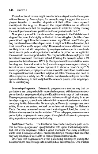 146 CHAPTERS
Cross-functional moves might even include a step down in the organi-
zational hierarchy.An employer, for example, might suggest that an em-
ployee transfer to another department that offers more upward
mobility—in the long run. However, the responsibilities are so different
across departments that the employer wants to minimize risk by moving
the employee into a lower position on the organizational chart.35
Now, place yourself in the shoes of an employee in the Establishment
stage ofhis career. He's highly motivated. He's working hard,but there's no
promotion in sight. Nowthe boss comes and says "Great news!You're get-
ting transferredto another department. It might look like a demotion, but
trust me—it's a terrific opportunity."Downwardmoves and lateral moves
are likely to be met with skepticism byemployees who expect a more tradi-
tional career path, and organizations need to be proactive to legitimize
them as valid career opportunities. You may need to show employees that
lateral and downward moves are valued. Corning,for example, offers a 5%
pay raise for lateral moves. GATX (a Chicago-based transportation,ware-
housing, and financial services firm) sometimes gives managers makinga
lateral move a one-time bonus equivalent to about a month's pay.36
At
some organizations, employees who are moved to lowerlevel positions on
the organizationchart retain their original job titles. You may also need to
offer employees a safety net. At Heublein,transferredemployees have the
option of returning to their old jobs ifthe new one proves to be inappropri-
ate or unsatisfying.
Externship Programs. Externship programs are another way that or-
ganizations are trying to build in more challenge and skill development op-
portunities for employees duringthe Establishment stage of their careers.
These programs are becoming popularinthe consulting industry. Inan ex-
ternship program, consultants take a full-time operational role at a client
company for 6 to 24 months. Forexample, at Mercer(a management con-
sulting firm) a consultant worked on an Internet strategy for Hallmark
Cards. Because he wanted to see howthe strategy unfolded, he moved to
Hallmark to oversee the implementation.37
Externship programs are an op-
portunity for employees to see a project through to fruition or to gain oper-
ating experience in a particular industry.
Dual Career Tracks. The traditionalcareer offers only one path to ca-
reer success—progression up a job ladder into upper level management.
But, not every employee makes a good manager. Not every employee
wants to be a manager. Andyet, historically, being a manager has been the
only way employees were able to earn organizationalrewards.
One way that organizations avoid plateauing employees during the
Establishment career stage isto develop dual career tracks. One trackis
 