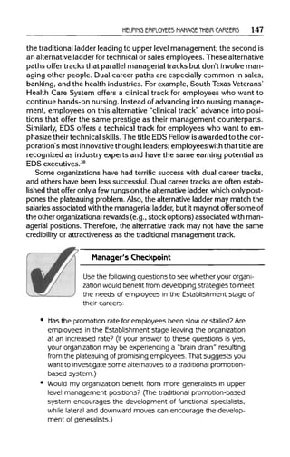 HELPING EMPLOYEES MANAGE THEIR CAREERS 147
the traditional ladder leading to upper level management;the second is
an alternative ladder for technical or sales employees. These alternative
paths offer tracksthat parallel managerial tracks but don't involveman-
aging other people. Dual career paths are especially common in sales,
banking, and the healthindustries.For example, South TexasVeterans'
Health Care System offers a clinical track for employees who want to
continue hands-onnursing. Insteadof advancing into nursing manage-
ment, employees on this alternative "clinical track" advance into posi-
tions that offer the same prestige as their management counterparts.
Similarly, EDS offers a technical track for employees who want to em-
phasize their technical skills. The title EDS Fellow is awarded to the cor-
poration's most innovative thoughtleaders;employeeswith that title are
recognized as industry experts and have the same earning potential as
EDSexecutives.38
Some organizations have had terrific success with dual careertracks,
and others have been less successful. Dual career tracks are often estab-
lished that offer only a fewrungson the alternative ladder, which only post-
pones the plateauing problem. Also, the alternative ladder may match the
salaries associated with the managerial ladder, but itmay not offer someof
the otherorganizational rewards (e.g.,stock options) associated withman-
agerial positions. Therefore, the alternative track may not have the same
credibility or attractivenessas the traditional management track.
Manager's Checkpoint
Use the followingquestions to see whether your organi-
zation would benefit from developing strategies to meet
the needs of employees in the Establishment stage of
their careers:
• Mas the promotion rate for employees been slow or stalled?Are
employees in the Establishment stage leaving the organization
at an increased rate? (If your answer to these questions is yes,
your organization may be experiencing a "brain drain" resulting
from the plateauing of promising employees. Thatsuggests you
want to investigate some alternatives to a traditional promotion-
based system.)
• Would my organization benefit from more generalists in upper
level management positions? (The traditional promotion-based
system encourages the development of functional specialists,
while lateral and downward moves can encourage the develop-
ment of generalists.)
 