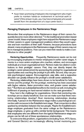 148 CHAPTER 8
Have Ibeen promoting employees into management who might
prefer to maintain hands-on involvement in technical work or
sales? (Ifthe answer isyes, you may haveemployees who would
benefit from the development of a dual career track.)
Managing Employees in the Maintenance Stage
Remember that employees in the Maintenance stage of their careers fre-
quently become more other-directed.39
Inthe traditional promotion-based
career model, these employees might have enjoyed the Maintenance stage
of their careers in upper management positions where they would super-
vise and train members of their staff. However,because promotions have
slowed, manyemployees inthe Maintenancestage oftheir careers may not
be in managerial positions. Howcan you meet their needs to make a con-
tribution to other people?
Mentoring Opportunities. Frequently, Maintenance needs can be met
by encouraging employees to mentor employees in earlier career stages.A
mentor is a more senior employee who coaches, advises, and encourages
individuals at a lower organizational level.Mentors make two distinct contri-
butions to their proteges' careers: First, they can directly impact the
protege's career advancement bysponsoring the protege fororganizational
opportunities and coaching the protege injob skills. Second, they can pro-
vide psychological support. Encouragement, pep talks, and a supportive
shoulder can greatlyenhance the protege's overall career satisfaction.
Mentoring relationships have been shown to be beneficial for both the
mentor and the protege. Forthe protege, mentoring has been associated
with higher salaries, faster promotion rates, and greater career satisfac-
tion.40
Butthere are substantial benefitsto the mentor as well, including the
fulfillment of passing on hard-earned wisdom to the next generation.41
Now, here's the challenge for organizations. Given that mentoringrela-
tionships are so clearly beneficial, how can we make sure that these men-
toring relationships develop? Most mentoring relationships develop
informally. Aperson inthe Maintenancestage makes a psychological con-
nection with someone inthe Establishment stage. That connection is often
sparked bysimilarities between the two people. Maybethe Establishment-
stage employee graduated from the same college as the Maintenance-
stage employee, or grew up with a similar family background. This means
that employees who are different from the typicalMaintenance-stage em-
ployee can be left out of these spontaneous relationships.
To overcome this problem, organizations(including Avon, MTV, Xerox,
and General Electric) are increasingly offering formal mentoring pro-
 