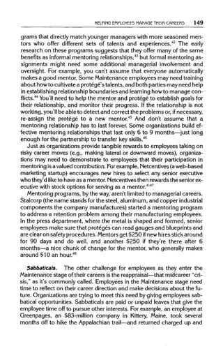HELPING EMPLOYEES MANAGE THEIR CAREER5 149
grams that directlymatch younger managers with more seasoned men-
tors who offer different sets of talents and experiences.42
The early
research on these programs suggests that they offer many of the same
benefits as informal mentoring relationships,43
but formal mentoring as-
signments might need some additional managerial involvement and
oversight. For example, you can't assume that everyone automatically
makes a good mentor. Some Maintenance employees may need training
about howto cultivatea protege's talents, and both parties mayneed help
in establishing relationship boundaries and learninghowto manage con-
flicts.44
You'll need to help the mentor and protege to establish goals for
their relationship, and monitor their progress. Ifthe relationship is not
working, you'll be able to detect and correct the problems or,if necessary,
re-assign the protege to a new mentor.45
And don't assume that a
mentoring relationship has to last forever. Some organizations build ef-
fective mentoring relationships that last only 6 to 9 months—just long
enough for the partnership to transfer keyskills.46
Just as organizations provide tangible rewards to employees taking on
risky career moves (e.g., making lateral or downward moves), organiza-
tions may need to demonstrate to employees that their participation in
mentoring isa valued contribution.Forexample, Netcentives (a web-based
marketing startup) encourages new hires to select any senior executive
who they'd like to have as a mentor. Netcentives then rewards the seniorex-
ecutive with stock options for serving as a mentor.4147
Mentoring programs, by the way, aren't limitedto managerial careers.
Stalcorp (the name stands forthe steel, aluminum,and copper industrial
components the company manufactures) started a mentoring program
to address a retention problem among their manufacturing employees.
In the press department, where the metal is shaped and formed, senior
employees make sure that proteges can read gauges and blueprintsand
are clear on safety procedures.Mentors get $250 ifnew hires stick around
for 90 days and do well, and another $250 if they're there after 6
months—a nice chunk of change for the mentor, who generally makes
around $10 an hour.48
Sabbaticals. The other challenge for employees as they enter the
Maintenance stage of their careers is the reappraisal—that midcareer "cri-
sis," as it's commonly called. Employees in the Maintenance stage need
time to reflect on their career direction and make decisions about the fu-
ture. Organizations are trying to meet this need by givingemployees sab-
batical opportunities. Sabbaticals are paid or unpaid leaves that give the
employee time off to pursue other interests. For example, an employee at
Greenpages, an $83-million company in Kittery, Maine, took several
months off to hike the Appalachian trail—and returned charged up and
 