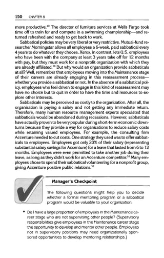 150 CHAPTERS
more productive.49
The director of furniture services at Wells Fargo took
time off to train for and compete in a swimmingchampionship—andre-
turned refreshed and ready to get back to work.
Sabbatical policiesmay be very liberal orvery restrictive. Mutual-fund re-
searcher Morningstar allowsallemployees a 6-week, paid sabbaticalevery
4 years to do whateverthey choose. Xerox, incontrast, lets U.S.employees
who have been with the company at least 3 years take off for 12 months
with pay, but they must work for a nonprofit organization with which they
are alreadyaffiliated.50
But whywould an organization provide sabbaticals
at all? Well, rememberthat employees movingintothe Maintenance stage
of their careers are already engaging in this reassessment process—
whether you providea sabbatical or not. Inthe absence ofa sabbaticalpol-
icy, employees who feel driven to engage in this kind of reassessment may
have no choice but to quit in order to have the time and resources to ex-
plore other interests.
Sabbaticals may be perceived as costly to the organization. After all, the
organization is paying a salary and not getting any immediate return.
Therefore, many human resource management experts speculated that
sabbaticals would be abandoned during recessions. However, sabbaticals
have actually provento be very popular during short-termeconomicdown-
turns because they provide a wayfor organizations to reduce salary costs
while retaining valued employees. For example, the consulting firm
Accenture needed to cut costs. One strategytheyused wasto offer sabbat-
icals to employees. Employees got only 20% of their salary (representing
substantial salary savings forAccenture) fora leavethat lasted from 6 to 12
months. Employees were even permittedto take another job during their
leave, as longas they didn't work for an Accenturecompetitor.51
Many em-
ployees chose to spend theirsabbatical volunteeringfora nonprofit group,
giving Accenture positive publicrelations.52
Manager's Checkpoint
The following questions might help you to decide
whether a formal mentoring program or a sabbatical
program would be valuable to your organization:
Do Ihave a large proportion of employees inthe Maintenance ca-
reer stage who are not supervising other people? (Supervisory
responsibilities give employees in the Maintenance career stage
the opportunity to develop and mentor other people. Employees
not in supervisory positions may need organizationally spon-
sored opportunities to develop mentoring relationships.)
 
