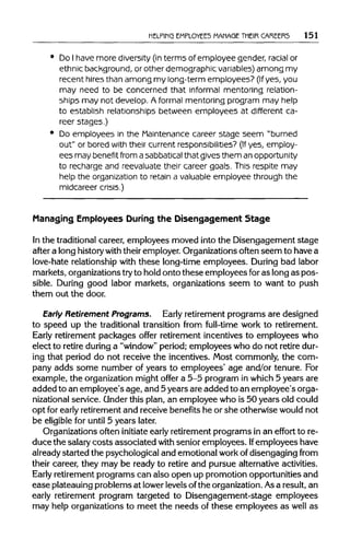 HELPING EMPLOYEES MANAGE THEIR CAREERS 151
Do Ihave more diversity (in terms of employee gender, racial or
ethnic background, or other demographic variables)among my
recent hires than among my long-term employees? (Ifyes, you
may need to be concerned that informal mentoring relation-
ships may not develop. A formal mentoring program may help
to establish relationships between employees at different ca-
reer stages.)
Do employees in the Maintenance career stage seem "burned
out" or bored with their current responsibilities? (If yes, employ-
ees may benefit from asabbaticalthat gives them an opportunity
to recharge and reevaluate their career goals. This respite may
help the organization to retain a valuable employee through the
midcareer crisis.)
Managing Employees During the Disengagement Stage
In the traditionalcareer, employees moved into the Disengagement stage
after a long historywiththeiremployer. Organizations often seem to have a
love-hate relationship with these long-time employees. During bad labor
markets, organizations tryto hold onto these employees foras long as pos-
sible. During good labor markets, organizations seem to want to push
them out the door.
Early Retirement Programs. Early retirement programs are designed
to speed up the traditional transition from full-time work to retirement.
Early retirement packages offer retirement incentives to employees who
elect to retire duringa "window"period; employees who do not retiredur-
ing that period do not receive the incentives. Most commonly, the com-
pany adds some number of years to employees' age and/or tenure. For
example, the organization might offer a 5-5 program in which 5 years are
added to an employee's age, and 5years are added to an employee's orga-
nizational service. Underthis plan, an employee who is 50 years old could
opt for earlyretirement and receive benefits he or she otherwise would not
be eligible for until 5 years later.
Organizations often initiate earlyretirement programs in an effort to re-
duce the salary costs associated withsenior employees. Ifemployees have
already started the psychological and emotional workof disengaging from
their career, they may be ready to retire and pursue alternative activities.
Early retirement programs can also open up promotion opportunities and
ease plateauing problems at lowerlevels ofthe organization.Asa result, an
early retirement program targeted to Disengagement-stage employees
may help organizations to meet the needs of these employees as well as
 