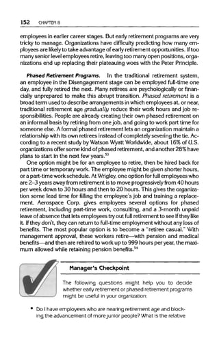 152 CHAPTER 8
employees in earlier career stages. But early retirementprograms are very
tricky to manage. Organizations have difficulty predicting how many em-
ployees are likely to take advantage of early retirement opportunities.If too
many senior levelemployees retire,leavingtoo manyopen positions, orga-
nizations end up replacing their plateauingwoes with the Peter Principle.
Phased Retirement Programs. In the traditional retirement system,
an employee in the Disengagement stage can be employed full-time one
day, and fully retired the next. Many retirees are psychologically or finan-
cially unprepared to make this abrupt transition. Phased retirement is a
broad term used to describe arrangements inwhichemployees at, ornear,
traditional retirement age gradually reduce their work hours and job re-
sponsibilities. People are already creating their own phased retirement on
an informal basis by retiring from one job, and going to work part timefor
someone else. Aformal phased retirement lets an organizationmaintaina
relationship with its own retirees instead of completely severing the tie.Ac-
cording to a recent study by Watson WyattWorldwide, about 16%of U.S.
organizations offer some kind of phased retirement,and another 28%have
plans to start in the next few years.53
One option might be for an employee to retire, then be hired back for
part time or temporarywork.The employee might be given shorter hours,
or a part-timeworkschedule. AtWrigley, one option for full employees who
are 2-3 years awayfrom retirement isto move progressivelyfrom 40 hours
per week down to 30 hours and then to 20 hours. This gives theorganiza-
tion some lead time forfillingthe employee's job and training a replace-
ment. Aerospace Corp. gives employees several options for phased
retirement, including part-time work, consulting, and a 3-month unpaid
leave of absence that lets employees tryout full retirementto see iftheylike
it. Ifthey don't, they can return to full-time employment without any lossof
benefits. The most popular option is to become a "retiree casual." With
management approval, these workers retire—with pension and medical
benefits—and then are rehiredto workup to 999 hours per year,the maxi-
mum allowed while retaining pension benefits.54
Manager's Checkpoint
The following questions might help you to decide
whether early retirement or phased retirement programs
might be useful in your organization:
Do I have employees who are nearing retirement age and block-
ing the advancement of more junior people? What is the relative
 