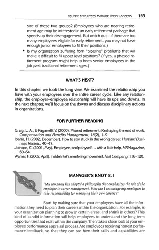 HELPING EMPLOYEES MANAGETHEIR CAREERS 153
size of these two groups? (Employees who are nearing retire-
ment age may be interested in an early retirement package that
speeds up their disengagement. But watch out—if there are too
many employees eligible for early retirement, you may not have
enough junior employees to fill their positions.)
Is my organization suffering from "pipeline" problems that will
make it difficult to fill upper level positions? (If yes, a phased re-
tirement program might help to keep senior employees in the
job past traditional retirement ages.)
WHAT'S NEXT?
In this chapter, we took the long view. We examined the relationship you
have with your employees over the entire career cycle. Like any relation-
ship, the employer-employee relationship will have its ups and downs. In
the next chapter, we'll focus on the downs and discuss disciplinary actions
in organizations.
FOR FURTHER READING
Graig, L.A., & Paganelli, V. (2000). Phased retirement: Reshapingthe end ofwork.
Compensation and Benefits Management, 16(2), 1-9.
Ibarra, H. (2002, December). Howto stay stuck inthe wrong career. Harvard Busi-
ness Review, 40-47.
Joinson, C. (2001, May). Employee,sculpt thyself...with a little help. HRMagazine,
60-64.
Warner, F (2002, April). InsideIntel's mentoringmovement. Fast Company, 116-120.
MANAGER'S KNOT 8.1
"My company has adopted a philosophy that emphasizes the role of the
employee in career management. How can I encourage my employees to
take responsibility for managing their own careers?"
Start by making sure that your employees have all the infor-
mation they need to plan their careers within the organization. For example,is
your organizationplanning to grow in certain areas, and shrink in others? This
kind of candid information will help employees to understand the long-term
opportunities that exist withinthe company. Then take a close look at your em-
ployee performance appraisalprocess. Areemployees receivinghonest perfor-
mance feedback, so that they can see how their skills and capabilities are
 