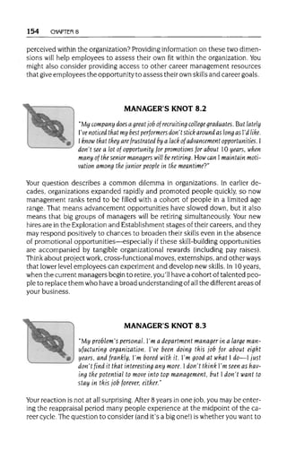 154 CHAPTER 8
perceived within the organization?Providing information on these two dimen-
sions will help employees to assess their own fit within the organization. You
might also consider providingaccess to other career management resources
that giveemployees the opportunityto assess their ownskills and careergoals.
MANAGER'S KNOT 8.2
"My company does a great job of recruiting college graduates. But lately
I've noticed that my best performers don't stick around as long as I'd like.
1 know that they are frustrated by a lack of advancement opportunities. 1
don't see a lot of opportunity for promotions for about 10 years, when
many of the senior managers will be retiring. How can I maintain moti-
vation among the junior people in the meantime?"
Your question describes a common dilemma in organizations. In earlier de-
cades, organizationsexpanded rapidly and promoted people quickly, so now
management ranks tend to be filled with a cohort of people in a limited age
range. That means advancement opportunities have slowed down, but it also
means that big groups of managers will be retiring simultaneously. Your new
hires are in the Exploration and Establishment stages of theircareers, and they
may respond positively to chances to broaden their skills even in the absence
of promotional opportunities—especially if these skill-building opportunities
are accompanied by tangible organizational rewards (including pay raises).
Think about projectwork, cross-functional moves, externships, and other ways
that lowerlevel employees can experimentand develop new skills. In 10 years,
when the current managersbegin to retire, you'll have a cohort of talented peo-
ple to replace them who have a broad understanding of allthe different areasof
your business.
MANAGER'S KNOT 8.3
"My problem's personal. I'm a department manager in a large man-
ufacturing organization. I've been doing this job for about eight
years, and frankly, I'm bored with it. I'm good at what I do—I just
don't find it that interesting any more. Idon't think I'm seen ashav-
ing the potential to move into top management, but I don't want to
stay in this job forever, either."
Your reaction is not at allsurprising. After 8 years in one job,you may be enter-
ing the reappraisalperiod many people experience at the midpoint of the ca-
reer cycle.The question to consider (and it's a bigone!) is whetheryou want to
 