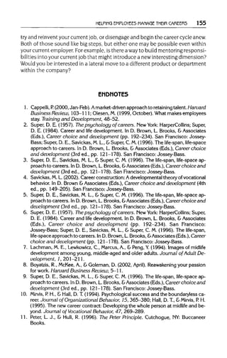 HELPING EMPLOYEES MANAGE THEIR CAREERS 155
try and reinvent your current job, or disengageand begin the careercycle anew.
Both of those sound like big steps, but either one may be possibleeven within
your current employer. Forexample, is therea wayto build mentoringresponsi-
bilities into your current job that might introduce a new interesting dimension?
Would you be interested in a lateral move to a different product or department
within the company?
ENDNOTES
1. Cappelli, P. (2000, Jan-Feb). Amarket-driven approach to retaining talent. Harvard
Business Review, 103-111; Olesen, M.(1999, October). What makes employees
stay. Training and Development, 48-52.
2. Super, D. E. (1957). The psychology of careers. New York: HarperCollins; Super,
D. E. (1984). Career and life development. In D. Brown, L. Brooks, & Associates
(Eds.), Career choice and development (pp. 192-234). San Francisco: Jossey-
Bass; Super, D. E., Savickas, M.L., &Super, C. M.(1996). The life-span, life-space
approach to careers. In D. Brown, L. Brooks, &Associates (Eds.), Career choice
and development (3rd ed., pp. 121-178). San Francisco: Jossey-Bass.
3. Super, D. E., Savickas, M. L., & Super, C. M. (1996). The life-span, life-space ap-
proach to careers. In D. Brown, L.Brooks, &Associates (Eds.), Career choice and
development (3rd ed., pp. 121-178). San Francisco: Jossey-Bass.
4. Savickas, M.L.(2002). Career construction:Adevelopmental theory of vocational
behavior. In D. Brown &Associates (Eds.), Career choice and development (4th
ed., pp. 149-205). San Francisco: Jossey-Bass.
5. Super, D. E., Savickas, M. L., & Super, C. M. (1996). The life-span, life-space ap-
proach to careers. In D. Brown, L.Brooks, &Associates (Eds.),Career choice and
development (3rd ed., pp. 121-178). San Francisco: Jossey-Bass.
6. Super, D. E. (1957). The psychology of careers. New York: HarperCollins; Super,
D. E. (1984). Career and life development. In D. Brown, L. Brooks, & Associates
(Eds.), Career choice and development (pp. 192-234). San Francisco:
Jossey-Bass; Super, D. E., Savickas, M. L., & Super, C. M. (1996). The life-span,
life-space approach to careers. InD. Brown, L.Brooks, &Associates (Eds.),Career
choice and development (pp. 121-178). San Francisco: Jossey-Bass.
7. Lachman, M. E., Lewkowicz,C., Marcus, A., & Peng, Y.(1994). Images of midlife
development among young, middle-aged and older adults. Journal of Adult De-
velopment, 1, 201-211.
8. Boyatzis, R., McKee, A., & Goleman, D. (2002, April). Reawakening your passion
for work. Harvard Business Review, 5-11.
9. Super, D. E., Savickas, M. L, & Super, C. M. (1996). The life-span, life-space ap-
proach to careers. In D. Brown, L.Brooks,&Associates (Eds.), Career choice and
development (3rd ed., pp. 121-178). San Francisco: Jossey-Bass.
10. Mirvis, P. H., & Hall, D. T (1994). Psychologicalsuccess and the boundaryless ca-
reer. Journal of Organizational Behavior, 15, 365-380; Hall, D. T, &Mirvis, P. H.
(1995). The new career contract: Developingthe whole person at midlife and be-
yond. Journal of Vocational Behavior, 47, 269-289.
11. Peter, L. J., & Hull, R. (1996). The Peter Principle. Cutchogue, NY:Buccaneer
Books.
 