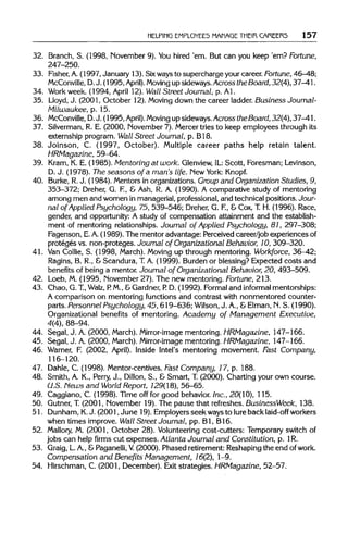 HELPING EMPLOYEES MANAGE THEIR CAREERS 157
32. Branch, S. (1998, November 9). Youhired 'em.But can you keep 'em? Fortune,
247-250.
33. Fisher, A. (1997, January 13). Sixways to supercharge your career. Fortune,46—48;
McConville, D. J. (1995, April).Moving up sideways. Across the Board, 32(4), 37-41.
34. Workweek. (1994, April 12).Wall Street Journal, p. Al.
35. Lloyd, J. (2001, October 12). Moving down the career ladder. Business Journal-
Milwaukee, p. 15.
36. McConville, D. J. (1995, April). Moving up sideways.Across theBoard, 32(4), 37-41.
37. Silverman, R. E. (2000, November 7). Mercer tries to keep employees through its
externship program. Wall Street Journal, p.B18.
38. Joinson, C. (1997, October). Multiple career paths help retain talent.
HRMagazine, 59-64.
39. Krarn, K. E. (1985). Mentoring at work. Glenview, IL Scott, Foresman; Levinson,
D. J. (1978). The seasons of a man's life. New York: Knopf.
40. Burke, R.J. (1984). Mentors in organizations. Group and Organization Studies, 9,
353-372; Dreher, G. F, & Ash, R. A. (1990). A comparative study of mentoring
among men and women in managerial, professional,and technical positions. Jour-
nal of Applied Psychology, 75, 539-546; Dreher, G. F, & Cox, T.H. (1996). Race,
gender, and opportunity: A study of compensation attainment and the establish-
ment of mentoring relationships. Journal of Applied Psychology, 81, 297-308;
Fagenson, E.A.(1989). The mentor advantage: Perceived career/job experiences of
proteges vs. non-proteges. Journal of Organizational Behavior, 10, 309-320.
41. Van Collie, S. (1998, March). Moving up through mentoring. Workforce, 36-42;
Ragins, B. R., &Scandura, T.A. (1999). Burden or blessing? Expected costs and
benefits of being a mentor. Journal of Organizational Behavior, 20, 493-509.
42. Loeb, M. (1995, November 27). The new mentoring. Fortune,213.
43. Chao, G. T, Walz, P M., &Gardner, P. D. (1992). Formaland informal mentorships:
A comparison on mentoring functions and contrast with nonmentored counter-
parts. Personnel Psychology, 45, 619-636;Wilson,J. A.,&Elman, N.S. (1990).
Organizational benefits of mentoring. Academy of Management Executive,
4(4), 88-94.
44. Segal, J. A. (2000, March).Mirror-image mentoring. HRMagazine, 147-166.
45. Segal, J. A. (2000, March).Mirror-image mentoring. HRMagazine, 147-166.
46. Warner, F. (2002, April). Inside Intel's mentoring movement. Fast Company,
116-120.
47. Dahle, C. (1998). Mentor-centives. Fast Company, 17, p. 188.
48. Smith, A. K., Perry, J., Dillon, S., & Smart, T. (2000). Charting your own course.
U.S. News and World Report, 129(18), 56-65.
49. Caggiano, C. (1998). Time off for good behavior.Inc., 20(10), 115.
50. Gutner, T.(2001, November 19).The pause that refreshes. BusinessWeek, 138.
51. Dunham, K. J. (2001, June 19). Employers seek ways to lureback laid-off workers
when times improve. Wall Street Journal, pp. Bl, B16.
52. Mallory, M. (2001, October 28).Volunteeringcost-cutters: Temporary switch of
jobs can help firms cut expenses. Atlanta Journal and Constitution, p. 1R.
53. Graig, L.A., &Paganelli, V. (2000). Phased retirement: Reshapingthe end ofwork.
Compensation and Benefits Management, 16(2), 1-9.
54. Hirschman, C. (2001, December). Exit strategies. HRMagazine, 52-57.
 