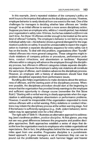 DISCIPLINING EMPLOYEES 163
In this example, Jane's repeated violation of the company's policy on
work hours isthe impetus that advances the disciplinary process.However,
employee behavioris rarely identicalfrom one event to the next. One of the
challenges for managers is deciding whether later offenses are "similar
enough" to an initial offense to warranta more severe disciplinary action.
Suppose you havean employee who, within a 1 -month period,hasviolated
your organization'ssafetyrules 10times, but he has violated a different rule
each time. Arethese 10 offenses similar enough to be treated as the same
kind of offense? Certainly. The employee's behavior is not tied to any one
individual safety rule—his behaviorshows a general disregard forthe orga-
nization's policieson safety. Itwouldbe unreasonable to expect the organi-
zation to maintain a separate disciplinary sequence for every safety rule it
has on the books. Todeal with this problem, organizations often "bundle"
related offenses into more general categories. These categories mightin-
clude violations of company policies or procedures, performance prob-
lems, conduct infractions, and absenteeism or tardiness.1
Repeated
offenses within a category will advance the employee throughthe disciplin-
ary process, but offenses in different categories initiate separate disciplin-
ary sequences. Because the employee's safety ruleviolations allconstitute
the same type of offense, each violation advances the disciplinary process.
However, an employee with a history of absenteeism should have that
problem disciplined separately from performance issues.
Bundling also helps organizationsto make decisions about the serious-
ness of offenses, and the starting point of the disciplinary process. When-
ever possible, the disciplinary procedure should start at the beginning to
ensure that the organization has providedtimelywarningsto the employee
and sufficient opportunity to change course (remember the Hot Stove
Rule!).2
Starting with a verbalwarningis clearly appropriate when the orga-
nization is addressing employee absenteeism or performance problems.
However, it would be irresponsible ifthe organization responded to more
serious offenses with a verbalwarning. Policy violations or conduct infrac-
tions may initiate the disciplinary process at the writtenwarning stage.And
if the behavioris sufficiently egregious (e.g., theft, violentbehavior), termi-
nation may be appropriate even for a first offense.3
The right side ofTable 9.1 illustratesan alternativeapproach to address-
ing Jane's tardiness problem,positive discipline. Atfirstglance, you may
not see very great differences between the progressive and positive disci-
pline approaches. Both approaches establish a series of steps that de-
scribe howthe organizationreacts to employees whoviolateorganizational
expectations. But in fact, the philosophies behind the two approaches are
miles apart from one another. Progressive discipline is a punishment-
based approach; it gives managers a set of hammers they can use to
pound out the problematic behavior, each hammer bigger and heavier
 