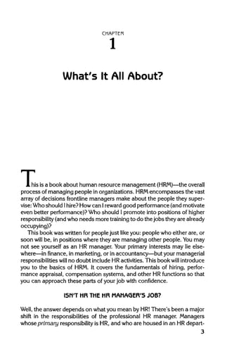 CHAPTER
1
What's It All About?
TI his, his is a book about human resource management (HRM)—the overall
process of managing people inorganizations. HRMencompasses the vast
array of decisions frontline managers make about the people they super-
vise:Who should Ihire?How can 1 rewardgood performance(and motivate
even better performance)?Who should Ipromote into positions ofhigher
responsibility (andwho needs more trainingto do the jobs theyarealready
occupying)?
This book was written for people just like you: people who either are, or
soon will be, in positions where they are managing other people. Youmay
not see yourself as an HR manager. Your primaryinterests may lie else-
where—in finance, in marketing, or in accountancy—but yourmanagerial
responsibilities will no doubt include HRactivities. This book will introduce
you to the basics of HRM.It covers the fundamentals of hiring, perfor-
mance appraisal, compensation systems, and other HRfunctions so that
you can approach these parts of yourjob with confidence.
ISN'T HR THE HR MANAGER'5 JOB?
Well, the answer depends on what you mean by HR! There's been a major
shift in the responsibilities of the professional HR manager. Managers
whose primary responsibilityis HR, and who are housed in an HR depart-
3
 