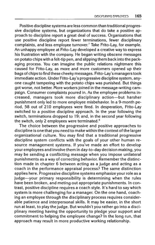 DISCIPLINING EMPLOYEES 165
Positive disciplinesystems are less common than traditionalprogres-
sive discipline systems, but organizations that do take a positive ap-
proach to discipline report a great deal of success. Organizations that
use positive discipline report fewer terminations, fewer disciplinary
complaints, and less employee turnover.7
Take Frito-Lay, for example.
An unhappy employee at Frito-Laydeveloped a creative wayto express
his frustration with the company. He began writing obscene messages
on potato chips with a felt-tip pen, and slippingthem back into the pack-
aging process. You can imagine the public relations nightmare this
caused for Frito-Lay, as more and more customers opened up their
bags ofchips to find these cheeky messages. Frito-Lay's managers took
immediate action. UnderFrito-Lay's progressive disciplinesystem, any-
one caught tampering with the potato chips was punished. But things
got worse, not better. More workers joined in the message-writing cam-
paign. Consumer complaints poured in. As the employee problems in-
creased, managers took more disciplinary action—but harsher
punishment only led to more employee misbehavior. In a 9-month pe-
riod, 58 out of 210 employees were fired. In desperation, Frito-Lay
switched to a positive discipline approach. In the year following the
switch, terminations dropped to 19; and, in the second year following
the switch, only 2 employees were terminated.8
The choice between the progressive and positive approaches to
discipline is one that you need to make within the context ofthe larger
organizational culture. You may find that a traditional progressive
discipline system conflicts with the goals of your other human re-
source management systems. If you've made an effort to develop
your employees and involvethem in day-to-day decision making, you
may be sending a conflicting message when you impose unilateral
punishments as a way of correcting behavior. Remember the distinc-
tion made in chapter 6 between acting as a judge and acting as a
coach in the performance appraisal process? The same distinction
applies here. Progressive disciplinesystems emphasize your role as a
judge—your primary responsibility is determining when the rules
have been broken, and meting out appropriate punishments. In con-
trast, positive disciplinerequires a coach style. It's hard to say which
system is more challenging for a manager. On the one hand, coach-
ing an employee through the disciplinaryprocess requires consider-
able patience and interpersonal skills. It may be easier, in the short
run at least, to play the judge. But wouldn'tyou rather go into a disci-
plinary meeting having the opportunity to pledge your support and
commitment to helping the employee change? In the long run, that
approach may result in more productive working relationship.
 