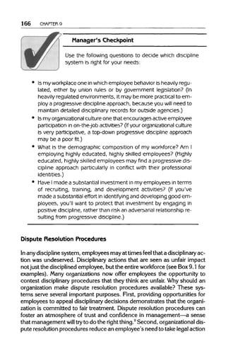 166 CHAPTER 9
Manager's Checkpoint
Use the following questions to decide which discipline
system is right for your needs:
Is my workplaceone in whichemployee behavior is heavilyregu-
lated, either by union rules or by government legislation? (In
heavily regulated environments, it may be more practical to em-
ploy a progressive discipline approach, because you will need to
maintain detailed disciplinary records for outside agencies.)
Is my organizationalculture one that encourages active employee
participation in on-the-job activities? (If your organizational culture
is very participative, a top-down progressive discipline approach
may be a poor fit.)
What is the demographic composition of my workforce?Am I
employing highly educated, highly skilled employees? (Highly
educated, highly skilled employees may find a progressive dis-
cipline approach particularly in conflict with their professional
identities.)
Have I made a substantial investment in my employees in terms
of recruiting, training, and development activities? (If you've
made a substantial effort in identifying and developing good em-
ployees, you'll want to protect that investment by engaging in
positive discipline, rather than risk an adversarialrelationship re-
sulting from progressive discipline.)
Dispute Resolution Procedures
In any discipline system, employees may at times feel that a disciplinary ac-
tion was undeserved. Disciplinary actions that are seen as unfair impact
not just the disciplined employee, but the entire workforce (see Box9.1 for
examples). Many organizations now offer employees the opportunity to
contest disciplinary procedures that they think are unfair. Why should an
organization make dispute resolution procedures available? These sys-
tems serve several important purposes. First, providing opportunitiesfor
employees to appeal disciplinary decisions demonstrates that theorgani-
zation is committed to fair treatment. Dispute resolution procedures can
foster an atmosphere of trust and confidence in management—a sense
that management will tryto do the right thing.9
Second, organizationaldis-
pute resolution procedures reduce an employee's need to take legal action
 