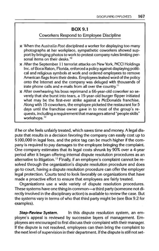 DISCIPLINING EMPLOYEES 167
BOX 9.1
Coworkers Respond to Employee Discipline
x When the Australia Post disciplined a worker for displaying too many
photographs at her workplace,sympathetic coworkers showed sup-
port by bringing photos to work to protest company ruleslimiting per-
sonal items on their desks.10
x After the September 11 terroristattacks on NewYork, NCCIHoldings
Inc. of Boca Raton,Florida, enforced a policyagainst displayingpoliti-
cal and religious symbols at work and ordered employees to remove
American flags from their desks. Employeesleaked word of the policy
onto the Internet and the company was deluged with thousands of
irate phone calls and e-mails from all over the country.11
x After overhearing his boss reprimand a 66-year-old coworkerso se-
verely that she burst into tears, a 19-year-oldburgerflipper initiated
what may be the first-ever strike against a McDonalds franchise.
Along with 15 coworkers,the employee picketed the restaurantfor 5
days until the franchise owner gave in to most of the group's re-
quests, including a requirement that managers attend "people skills"
workshops.12
if he or she feels unfairly treated, which saves time and money. A legal dis-
pute that results in a decision favoring the company can easily cost up to
$100,000 in legal fees, and the price tag can be much higher ifthe com-
pany is required to pay damages to the employee bringingthe complaint.
One company estimates that its legal costs shrunk by 90% over a 4-year
period after it began offering internal dispute resolution procedures as an
alternative to litigation.13
Finally, ifan employee's complaint cannot be re-
solved through the organization's dispute resolution procedure and does
go to court, having a dispute resolution procedure can offer the employer
legal protection. Courts tend to look favorably on organizations that have
made a proactive effort to ensure that employees are fairly treated.
Organizations use a wide variety of dispute resolution procedures.
These systems have one thing in common—a third party (someone not di-
rectly involved in the disciplinary action) is availableto reviewthe case. But
the systems vary in terms of who that third party might be (see Box 9.2 for
examples).
Step-Review System. In this dispute resolution system, an em-
ployee's appeal is reviewed by successive layers of management. Em-
ployees are encouraged to first discuss their complaint withtheir manager.
If the dispute is not resolved, employees can then bring the complaint to
the next level of supervision intheirdepartment. Ifthe dispute is still not set-
 