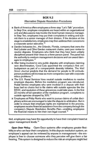 168 CHAPTER 9
BOX 9.2
Alternative Dispute Resolution Procedures
x BankofAmerica offers employees a three-step "Let's Talk" procedure.
In Step One, employee complaints are heard within an organizational
unit and discussions may involve the local human resource manager.
In Step Two,employees may put their complaints in writing and sub-
mit them to a senior manager of their division. Ifthe decision at this
stage isunsatisfactory, employees maythen address their concerns to
a corporate senior executive.14
x Darden IndustriesInc.,the Orlando, Florida, company that owns the
Red Lobster and Olive Garden restaurant chains, uses peer review to
resolve disputes. Employees who think that they have been unfairly
disciplined present their viewsto a three-person panel. The panel has
the authorityto overturn management decisions and can award dam-
ages to employees.15
x After being involvedin very public disputes with employees claiming
race discrimination, Coca-Cola appointed the company's first om-
budsperson as part of a companywide diversity initiative. The Wall
Street Journal predicts that the demand for people to fill ombuds-
person positions will increase as more companies copewith corporate
ethics problems.16
x The U.S. Postal Services hires neutral outside mediators to resolve
employee disputes. Before the mediation program was introduced,
Postal Service employees who were involved in a dispute with their
boss had no choice but to file claims with outside agencies like the
EEOC, and resolution of these grievances could take years. Inthe first
22 months of full operation of the mediation program, complaints to
outside agencies dropped by30%.17
x Employees at Philip Morris who want to pursue claims of unfair disci-
plinary action are encouraged to take the dispute to arbitration. Butin
order to ensure that employee rights are maintained in the process,
employees receivefinancial assistance from the companythrough the
company's Dispute Resolution Benefits Plan—enabling employees
the financial means to hire their own legal counsel.18
tied, employees may have the opportunity to have their complaint heard at
upper management levels.19
Open Door Policy. Open Door systems offer employees greater flexi-
bility inwho can hear their complaints. Inthis dispute resolution system, an
employee's appeal can be reviewed by anyone in management—the em-
ployee is free to choose someone who they perceive will give them a fair
hearing. This system is designed to reduce the risk an employee might feel
 