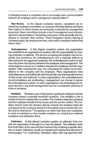 DISCIPLINING EMPLOYEES 169
in bringing forward a complaint and to encourage open communication
between an employee and a management representative.20
Peer Review. In this dispute resolution system, complaints are re-
viewed by employee committees. Incontrast to the Step-Reviewand Open
Door options in which reviews are exclusivelyconducted by management
personnel, these committees includea mixof management and nonman-
agement representatives. Companies using peer review generallyask em-
ployees to volunteer their services. These employees receive training in
company policy, fair employment laws, and conflict resolution beforethey
hear a case.21
Ombudsperson. In this dispute resolution system, the organization
has established an organizationalposition with the responsibility for hear-
ing employee complaints. The person occupying this position may be im-
partial, but sometimes the ombudsperson's role is explicitly defined as
advocating for the aggrieved employee; the ombudsperson's job is to bal-
ance the power discrepancy between the employee and management. The
ombudsperson serves as a mediator between the employee and the orga-
nization. After reviewing the case, the ombudsperson makes recommen-
dations to the company and the employee. Many organizations have
ombudspersons, but individuals with thisjob titlevarydramatically in terms
of their power and authority.In many organizations, the ombudsperson's
recommendations are nonbinding—management can choose to ignore
the ombudsperson's advice. Inother organizations,the ombudsperson re-
ports directly to top level management and has considerable authorityto
enforce decisions.
Mediation. Mediation uses a third partyto guide the employee and the
company toward a mutually beneficial resolution. The mediator's role is
similar to that ofa relationship counselor. The mediator helps the company
and the employee identify the keyissues and discuss the conflict. The me-
diator doesn't make the decision directly. Instead, the mediator helps the
company and the employee decide forthemselves howto resolve the con-
flict and on whatterms.22
Companies can either train their own employees
to work as mediators or hire outside mediators as needed from national
mediation and arbitration firms.
Arbitration. In this dispute resolution system, an arbitrator from out-
side the organizationis brought in to hear the dispute. The arbitrator hears
from both sides of the case and then resolves itby renderinga specific deci-
sion or award.Arbitrators usually are experienced employment attorneys or
retired judges.23
In "nonbinding" arbitration, either side may reject the arbi-
 
