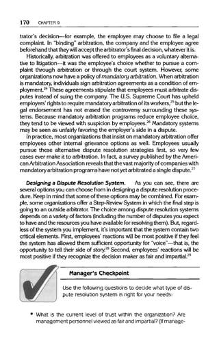 170 CHAPTER 9
trator's decision—for example, the employee may choose to file a legal
complaint. In "binding" arbitration, the company and the employee agree
beforehand that theywill accept the arbitrator'sfinaldecision, whatever itis.
Historically, arbitration was offered to employees as a voluntaryalterna-
tive to litigation—it was the employee's choice whether to pursue a com-
plaint through arbitration or through the court system. However, some
organizations now have a policyof mandatory arbitration.Whenarbitration
is mandatory, individuals sign arbitrationagreements as a condition of em-
ployment.24
These agreements stipulate that employees must arbitrate dis-
putes instead of suing the company. The U.S. Supreme Court has upheld
employers' rightsto requiremandatory arbitration ofitsworkers,25
but the le-
gal endorsement has not erased the controversy surrounding these sys-
tems. Because mandatory arbitration programs reduce employee choice,
they tend to be viewed with suspicion by employees.26
Mandatorysystems
may be seen as unfairly favoring the employer's side in a dispute.
In practice, most organizations that insist on mandatory arbitration offer
employees other internal grievance options as well. Employees usually
pursue these alternative dispute resolution strategies first, so very few
cases ever make it to arbitration. In fact, a survey published by the Ameri-
can Arbitration Association reveals that the vast majority ofcompanies with
mandatory arbitrationprograms have not yetarbitrated a singledispute.27
Designing a Dispute Resolution System. As you can see, there are
several options you can choose from in designing a dispute resolution proce-
dure. Keepin mind that some ofthese options may be combined. Forexam-
ple, some organizations offer a Step-Review System inwhich the final step is
going to an outside arbitrator.The choice among dispute resolution systems
depends on a varietyof factors (including the number of disputes you expect
to have and the resourcesyou have availablefor resolvingthem). But,regard-
less of the system you implement, it's important that the system contain two
critical elements. First, employees' reactions will be most positive ifthey feel
the system has allowed them sufficient opportunity for "voice"—that is, the
opportunity to tell their side of story.28
Second, employees' reactions will be
most positive ifthey recognize the decision maker as fair and impartial.29
Manager's Checkpoint
Use the followingquestions to decide what type of dis--
pute resolution system is right for your needs:
What is the current level of trust within the organization?Are
management personnelviewed as fair and impartial?(Ifmanage-
 