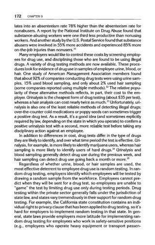172 CHAPTER 9
lates into an absenteeism rate 78% higher than the absenteeism rate for
nonabusers. A report by the National Instituteon Drug Abuse found that
substance-abusing workers were one third less productive than nonusing
workers.Andanotherstudybythe U.S.PostalService found that substance
abusers were involved in 55% more accidents and experienced 85% more
on-the-job injuries than nonusers.31
Many employers would like to control these costs byscreening employ-
ees for drug use, and disciplining those who are found to be using illegal
drugs. A variety of drug testing methods are now available.These proce-
dures lookfor evidence of druguse insamples ofemployee urine, blood, or
hair. One study of American Management Association members found
that about 92%ofcompanies conducting drug tests wereusingurine sam-
ples, 15% used blood sampling, and only about 2% used hair sampling
(some companies reported using multiple methods).32
The relativepopu-
larity of these alternativemethods reflects, in part, their cost to the em-
ployer. Urinalysis is the cheapest form of drugtesting (about $35 per test),
whereas a hair analysiscan cost nearly twice as much.33
Unfortunately,uri-
nalysis is also one of the least reliable methods of detecting illegal drugs;
over-the-counter cold medications or poppy seeds can sometimes trigger
a positive drug test. Asa result, it's a good idea (and sometimes explicitly
required bylaw, dependingon the state inwhich you operate) to confirm a
positive urinalysistest with a second, more reliable test before taking any
disciplinary action against an employee.
In addition to differences in cost, drug tests differ in the type of drugs
they are likely to identify, and overwhattime periodthe test is effective.Uri-
nalysis, for example,is more likely to identify marijuana users, whereas hair
sampling is more likely to identify users of hard drugs.34
Urinalysis and
blood sampling generally detect drug use duringthe previous week, and
hair sampling can detect drug use going back a month or more.35
Regardless of whether urine, blood, or hair samples are used, the
most effective deterrent to employee druguse is random testing. Inran-
dom drug testing, employers identify whichemployees will be tested by
drawing a random sample from the workforce. Employees cannot pre-
dict when they will be sent for a drug test, so employees are unable to
"game" the test by limiting drug use only during testing periods. Drug
testing within the private sector generallyfalls under the jurisdiction of
state law,and statesvarytremendously intheir support for random drug
testing. For example, the California state constitution contains an indi-
vidual rightto privacy clause that has been appliedto drugtesting, so it's
hard for employers to implement random testing in that state. In gen-
eral, state laws provide employers more latitude for implementing ran-
dom drug testing for employees who work in safety-sensitive positions
(e.g., employees who operate heavy equipment or transport passen-
 