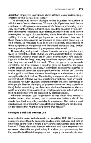 DISCIPLINING EMPLOYEES 173
gers) than employees in positions where safety is less of an issue (e.g.,
employees who work at desk jobs).36
The alternativeto random testing is to limit drug tests to situations in
which there is "reasonable cause." For example, ifyou've noticed that an
employee is makingan excessive amount of mistakes and behaving errati-
cally, this mightconstitute sufficient cause to order a drugtest. Ifyour com-
pany implements reasonable cause testing, managers need to be trained
to recognize the signs of potential drug abuse: bloodshot eyes, frequent
sniffling, tremors, mood swings, lapses in concentration.37
Any one of
these characteristics may be symptomatic of some other cause (e.g., a
cold, stress), so managers need to be able to identify constellations of
these symptoms in conjunction with behavioral indicators (e.g., perfor-
mance problems) before sending employees to be tested.
Because drugtesting is extremelycontroversial,some organizations are
trying to control the effects of drug use without directlytesting for drugs.
For example,Old Town Trolley ofSan Diego,a company that runs sightsee-
ing tours in the San Diego area, requires drivers to play a video game be-
fore they are declared fit for work. When the game is successfully
completed, the driver receives a pass that gives the dispatcher the green
light to assign the driver to a trolley.38
Ion Implant also uses video games to
ensure that truckdriversare able to operate vehicles. Adriver can't turn the
truck's ignition until he or she completes the game and receives a receipt
saying the driver isfitto drive. These testing strategies make sure that em-
ployees who do not have fast enough reflexes or sufficient hand-eye coor-
dination are not put insituations wherethey mightendanger themselves or
other people. Besides identifying employees who are not ready to perform
their jobs because of drug use, these tests also identify employees who are
not fit forwork for other reasons (e.g., employees who are suffering from a
medical problem or who are distracted by personal issues).
Whatever decisions your organization makes about drug testing—
whether to test, when to test, how to test—these decisions should be
clearly described in a policy available to employees. The policy should
clearly explain the organization'sdrugtesting procedures and the disciplin-
ary procedures that might follow positive drug results.39
Employee E-Mail and Internet Use
A surveyby the career Web site vault.com found that 10%of U.S. employ-
ees receive more than 20 personal e-mails at work each day, and 13% of
employees spend over 2 hours a day surfing nonbusiness sites on the
Internet.40
These electronic activities take time, and some employers are
concerned about this lost productivity. In addition, companies worry that
they could be held liable ifemployees use company resources to circulate
 
