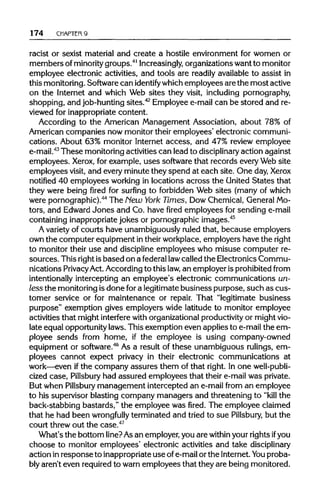 174 CHAPTER 9
racist or sexist material and create a hostile environment for women or
members ofminority groups.41
Increasingly, organizationswant to monitor
employee electronic activities, and tools are readily available to assist in
this monitoring. Software can identify whichemployees are the most active
on the Internet and which Web sites they visit, including pornography,
shopping, and job-hunting sites.42
Employee e-mail can be stored and re-
viewed for inappropriate content.
According to the American Management Association, about 78% of
American companies now monitor their employees' electronic communi-
cations. About 63% monitor Internet access, and 47% review employee
e-mail.43
These monitoring activities can lead to disciplinary action against
employees. Xerox, for example, uses software that records every Web site
employees visit, and every minute they spend at each site. One day,Xerox
notified 40 employees working in locations across the United States that
they were being fired for surfing to forbidden Web sites (many of which
were pornographic).44
The New York Times, Dow Chemical, GeneralMo-
tors, and EdwardJones and Co. have fired employees for sending e-mail
containing inappropriatejokes or pornographic images.45
A varietyof courts have unambiguously ruled that, because employers
own the computer equipment intheirworkplace, employers have the right
to monitor their use and discipline employees who misuse computer re-
sources. This rightisbased on a federal lawcalled the Electronics Commu-
nications PrivacyAct. According to this law,an employer isprohibited from
intentionally intercepting an employee's electronic communications un-
less the monitoring isdone fora legitimate business purpose, such as cus-
tomer service or for maintenance or repair. That "legitimate business
purpose" exemption gives employers wide latitude to monitor employee
activities that might interferewith organizationalproductivityor mightvio-
late equal opportunity laws. This exemption even applies to e-mail the em-
ployee sends from home, if the employee is using company-owned
equipment or software.46
As a result of these unambiguous rulings, em-
ployees cannot expect privacy in their electronic communications at
work—even ifthe company assures them of that right. In one well-publi-
cized case, Pillsbury had assured employees that their e-mail was private.
But when Pillsbury management intercepted an e-mail from an employee
to his supervisor blasting company managers and threatening to "kill the
back-stabbing bastards," the employee was fired. The employee claimed
that he had been wrongfully terminated and tried to sue Pillsbury, but the
court threw out the case.47
What's the bottom line?As an employer,you are within your rights ifyou
choose to monitor employees' electronic activities and take disciplinary
action inresponse to inappropriate use ofe-mailor the Internet.You proba-
bly aren't even requiredto warn employees that they are being monitored.
 