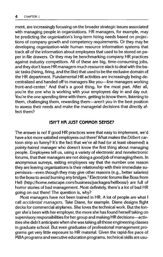 4 CHAPTER 1
ment, are increasingly focusingon the broader strategic issues associated
with managing people in organizations. HR managers, for example, may
be predicting the organization's long-term hiring needs based on projec-
tions of company growth and competency requirements. Or they may be
developing organization-widehuman resource information systems that
track allofthe information about employees that used to be stored on pa-
per in file drawers. Or they may be benchmarking company HR practices
against industrycompetitors. Allof these are big, time-consuming jobs,
and they don't leave HRmanagers much resource slack to deal with the ba-
sic tasks (hiring, firing, and the like) that used to be the exclusivedomainof
the HRdepartment. Fundamental HRactivities are increasinglybeing de-
centralized and handed off to managers like you—line managers working
front-and-center.1
And that's a good thing, for the most part. After all,
you're the one who is workingwith your employees day in and day out.
You're the one spending time with them, getting to knowthem, listeningto
them, challengingthem, rewardingthem—aren't you in the best position
to assess their needs and make the managerial decisions that directly af-
fect them?
ISN'T HR JUST COMMON SENSE?
The answer is no! Ifgood HRpractices were that easy to implement,we'd
have a lotmore satisfied employees out there!What makes the Dilbertcar-
toon strip so funny? It's the fact that we've all had (or at least observed) a
pointy-haired manager who doesn't know the first thing about managing
people. Employees tell us, using a variety of electronic and nonelectronic
forums, that their managers are not doing a goodjob ofmanaging them.In
anonymous surveys, exiting employees say that the number one reason
they are leavingorganizations is their relationshipwith theirimmediate su-
pervisors—even though they may give other reasons (e.g., better salaries)
to the bossto avoid burninganybridges.2
Electronic forums like Boss from
Hell (http://home.netscape.com/business/packages/hellboss/) are full of
horror stories of bad management. Most definitely, there's a lot of bad HR
going on out there! The question is,why?
Most managers have not been trained in HR. A lot of people are whatI
call accidental managers. Take Diane, for example. Diane designs flight
decks forcommercial airplanes. She loves the technical work. But the lon-
ger she's been with her employer,the more she has found herselftakingon
supervisory responsibilitiesforher group and makingHR decisions—activ-
ities she didn't anticipatewhen she was takingallthose engineering classes
in graduate school. But even graduates of professional management pro-
grams get very little exposure to HR material. Given the rapid-fire pace of
MBAprograms and executive education programs, technical skillsare usu-
 