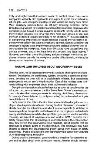 176 CHAPTER 9
tivity, and higher health insurance costs. To control these costs, some
companies will only hire applicants who agree to avoid these behaviors
off-the-job—and discipline employees who violate the policy once hired.
Most company policies focus on off-duty smoking behavior. Turner
Broadcasting will not hiresmokers and regularlymonitors employeesfor
compliance. St. Cloud, Florida, requires applicants for cityjobs to swear
they've been tobacco-free for a year. New hires can't smoke or dip, and
they can be tested to make sure they're not cheating.54
The acceptability
of discipliningemployees for legal behavior outside the workplace de-
pends verymuch on the state inwhichyou operate. Some states limit the
employer's rightto base employment decisions on legalbehaviorthat oc-
curs outside the workplace. More than 20 states have passed laws that
protect smokers, and a few have laws that protect any legal activity.55
However, even when these disciplinary actions are legal, monitoringem-
ployee behavior outside the workplace can be difficult to do, and may be
viewed as an invasion of privacy.
TALKING WITH EMPLOYEES ABOUT DISCIPLINARY ISSUES
Until this point, we've discussed the overallstructure ofdisciplineinorgani-
zations: Developingthe disciplinary system, designing a grievance proce-
dure, deciding on what will be a disciplinable offense. But disciplining
employees is not an arm's-length activity.One of the hardest parts is di-
rectly talking with employees about their problematic behavior.
Disciplinary discussions should take place as soon as possible after the
infraction occurs—remember the Hot Stove Rule! One of the most com-
mon mistakes that managers make is delaying disciplinary discussions.
Act quickly. It'smuch better to clarify (and solve)the problem beforeit gets
completely out of hand.
Let's assume that this is the first time you've had to discipline an em-
ployee about a particular offense. During this first discussion, you want to
clearly describe the infraction and why it is unacceptable (a violationof
company policy).Bespecificand behavioral,so the employee understands
exactly what behaviorneeds to change: 'John, you arrived late forworkthis
morning. We expect all employees to start work at 8AM." "Jennifer, it's a
safety requirementthat all employees wear hard hats in the construction
area. You were in that area withoutyour hard hat." Don't assume that the
employee is already aware of the misconduct. The employee may have
chosen to ignore the organizational policy about work hours or safety
equipment—but it's also possiblethat the employee iscompletely unaware
of, or misinterpreting,the policy.
During this first discussion, you should set a deadline for corrective ac-
tion and be clear about what correction means. Jennifer should immedi-
 